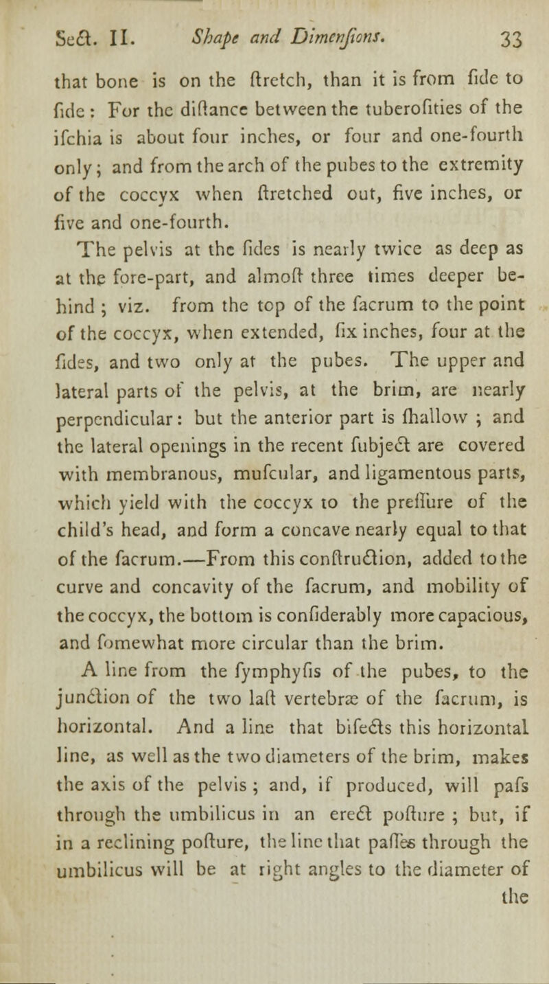 that bone is on the ftretch, than it is from fide to fide : For the diftance between the tuberofities of the ifchia is about four inches, or four and one-fourth only; and from the arch of the pubes to the extremity of the coccyx when ftretched out, five inches, or five and one-fourth. The pelvis at the fides is nearly twice as deep as at the fore-part, and almoft three times deeper be- hind ; viz. from the top of the facrum to the point of the coccyx, when extended, fix inches, four at the fides, and two only at the pubes. The upper and lateral parts of the pelvis, at the brim, are nearly perpendicular: but the anterior part is fhallow ; and the lateral openings in the recent fubjec~t. are covered with membranous, mufcular, and ligamentous parts, which yield with the coccyx to the preffure of the child's head, and form a concave nearly equal to that of the facrum.—From this conftru£tion, added to the curve and concavity of the facrum, and mobility of the coccyx, the bottom is confiderably more capacious, and fomewhat more circular than the brim. A line from the fymphyfis of the pubes, to the junction of the two laft vertebra? of the facrum, is horizontal. And a line that bifects this horizontal line, as well as the two diameters of the brim, makes the axis of the pelvis; and, if produced, will pafs through the umbilicus in an erect pofture ; but, if in a reclining pofture, the line that pafies through the umbilicus will be at right angles to the diameter of the