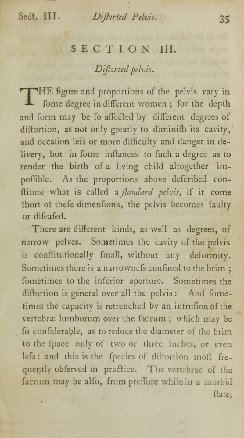 SECTION III. Dijlorted -pelvis. THE figure and proportions of the pelvis vary in fome degree in different women ; for the depth and form may be fo affected by different degrees of diftortion, as not only greatly to diminifh its cavity, and occafion lefs or more difficulty and danger in de- livery, but in fome inftances to fuch a degree as to render the birth of a living child altogether im- poflible. As the proportions above defcribed con- ftitute what is called zjlandard pelvis, if it come ihort of thefe dimenfions, the pelvis becomes faulty or difeafed. There are different kinds, as well as degrees, of narrow pelves. Sometimes the cavity of the pelvis is conftitutionally fmall, without any deformity. Sometimes there is a narrovvnefs confined to the brim ; fometimes to the inferior aperture. Sometimes the diftortion is general over all the pelvis : And fome- times the capacity is retrenched by an intrufionof the vertebras lumborum over the facrum ; which may be fo confiderable, as to reduce the diameter of the brim to the fpace only of two or three inches, or even lefs : and this is the fpecies of diftortion moft fre- quently obferved in practice. The vertebrae of the facrum may be alfo, from preflure while in a morbid ftate,