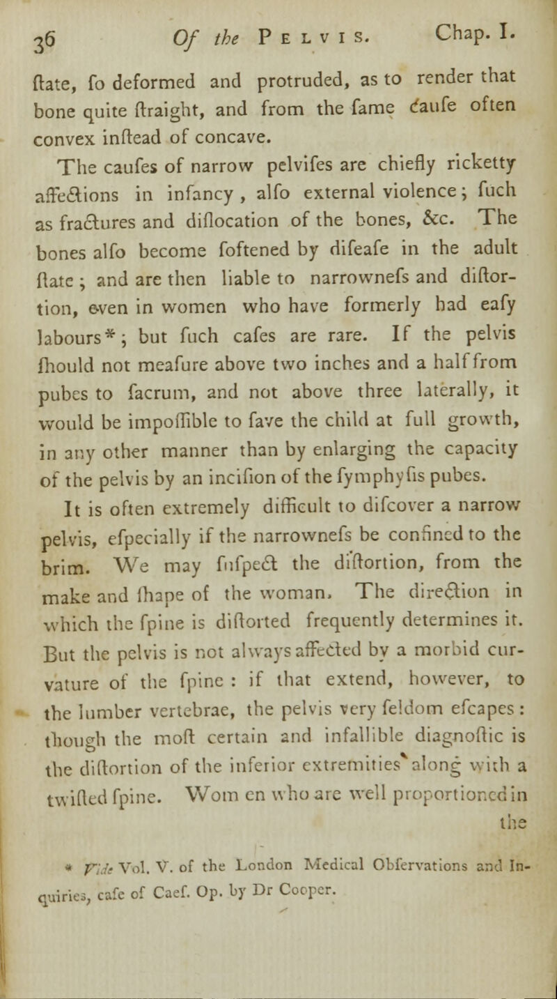 date, fo deformed and protruded, as to render that bone quite ftraight, and from the fame daufe often convex inftead of concave. The caufes of narrow pelvifes are chiefly ricketty affections in infancy , alfo external violence \ fuch as fractures and diflocation of the bones, &c. The bones alfo become foftened by difeafe in the adult Rate ; and are then liable to narrownefs and diftor- tion, wen in women who have formerly had eafy labours*; but fuch cafes are rare. If the pelvis fhould not meafure above two inches and a half from pubes to facrum, and not above three laterally, it would be impoffible to fave the child at full growth, in any other manner than by enlarging the capacity of the pelvis by an incifion of the fymphyfis pubes. It is often extremely difficult to difcover a narrow pelvis, efpecially if the narrownefs be confined to the brim. We may fufpe& the distortion, from the make and lhape of the woman. The direction in which the fpine is diftorted frequently determines it. But the pelvis is not always affected by a morbid cur- vature of the fpine : if that extend, however, to the lumber vertebrae, the pelvis very fe'.dom efcapes : though the moft certain and infallible diaerioftic is the diftortion of the inferior extremities along with a twitted fpine. Worn en who are well proportioned in the * fide Vol. V. of the London Medical Obiervations and In- quiries, cafe of Caef. Op. by Dr Cooper.