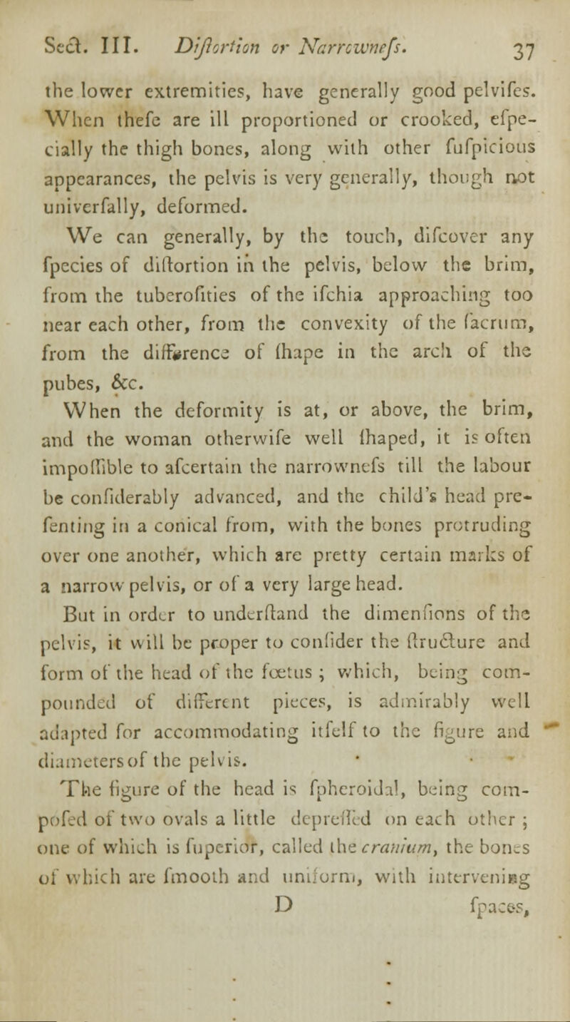 the lower extremities, have generally good pelvifes. When thefe are ill proportioned or crooked, efpe- cially the thigh bones, along with other fufpicious appearances, the pelvis is very generally, though not univerfally, deformed. We can generally, by the touch, difoover any fpecies of diltortion in the pelvis, below the brim, from the tuberofities of the ifchia approaching too near each other, from the convexity of the lac rum, from the difference of (hape in the arch of the pubes, &c. When the deformity is at, or above, the brim, and the woman otherwife well (haped, it is often impollible to afcertain the narrowntfs till the labour be confiderably advanced, and the child's head pre- fenting iri a conical from, with the bones protruding over one another, which are pretty certain marks of a narrow pelvis, or of a very large head. But in order to underftand the dimenfions of the pelvis, it will be proper to coniider the (Iruclure and form of the head of the foetus ; which, being com- pounded of different pieces, is admirably well adapted for accommodating itfelf to the figure and diameters of the pelvis. The figure of the head is fpheroidal, being com- pofed of two ovals a little depreflTed on each other; one of which is fupcrior, called ^he cranium, the bones of which are fmooth and uniform, with intervening D fpaces.