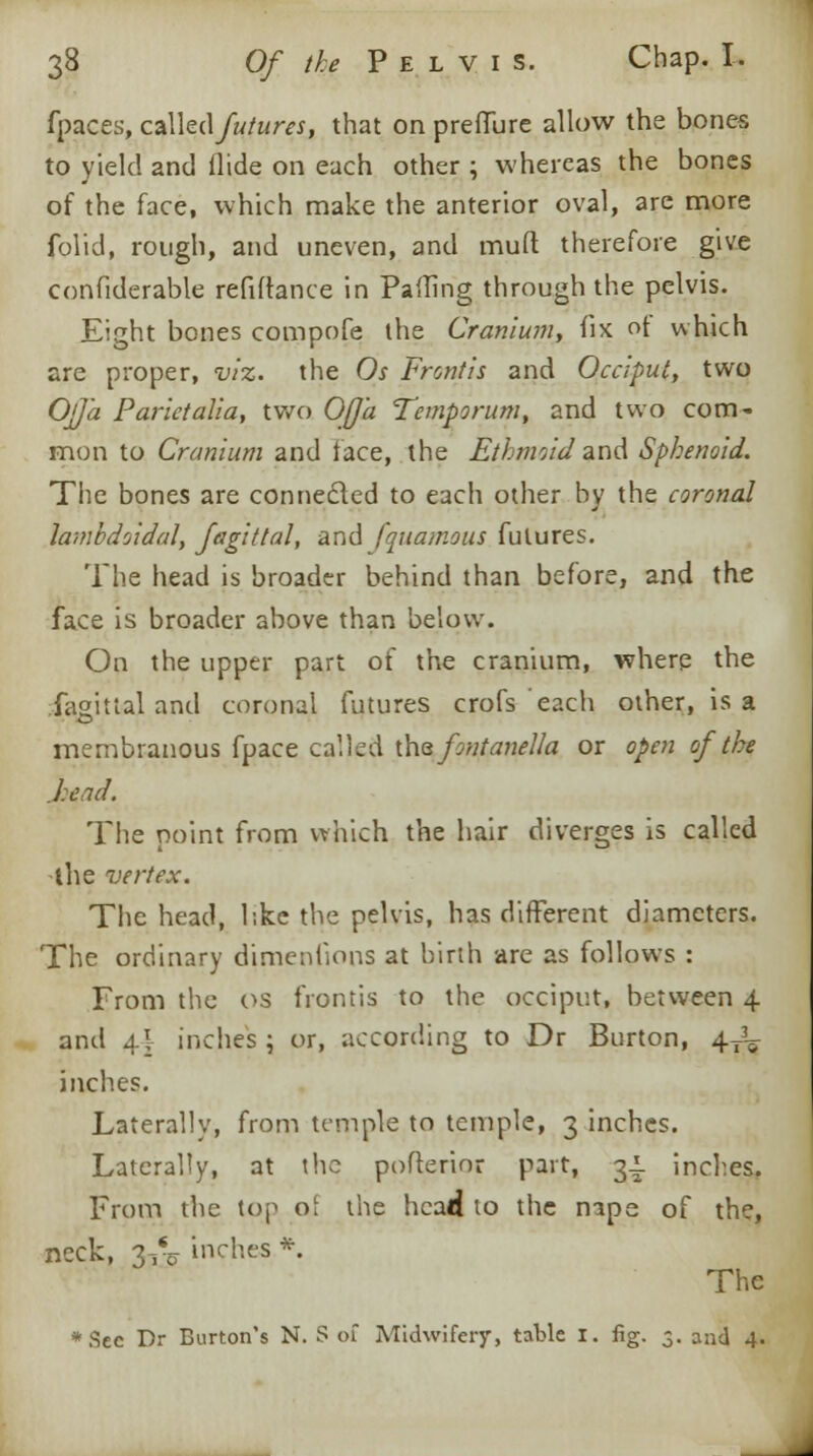 fpaces, called futures, that on preffure allow the bones to yield and Aide on each other ; whereas the bones of the face, which make the anterior oval, are more folid, rough, and uneven, and muft therefore give confiderable refinance in Paffing through the pelvis. Eight bones compofe the Cranium, fix of which are proper, viz. the Os Frontis and Occiput, two OjJ'a Parictalia, two Offa Temporum, and two com- mon to Cranium and face, the Ethmoidand Sphenoid. The bones are connected to each other by the coronal lambdoidal, fagittal, and fquamous futures. The head is broader behind than before, and the face is broader above than below. On the upper part of the cranium, where the fagittal and coronal futures crofs'each other, is a membranous fpace called the fontanella or open of the .head. The point from which the hair diverges is called the vertex. The head, like the pelvis, has different diameters. The ordinary dimenfions at birth are as follows : From the os frontis to the occiput, between 4 and 4I inches ; or, according to Dr Burton, 4JL inches. Laterally, from temple to temple, 3 inches. Laterally, at the pofterioc part, 31. inches. From the top o\ the head to the nape of the, neck, 3vo inches *. The *Sec Dr Burton's N. S of Midwifery, table 1. fig. 5. and 4.