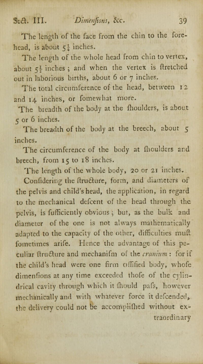 The length of the face from the chin to the fore- head, is about 5| inches. The length of the whole head from chin to vertex, about 5f inches ; and when the vertex is ftretched out in laborious births, about 6 or 7 inches. The total circumference of the head, between 12 and 14 inches, or fomewhat more. The breadth of the body at the fhoulders, is about 5 or 6 inches. The breadth of the body at the breech, about 5 inches. The circumference of the body at fhoulders and breech, from 15 to 18 inches. The length of the whole body, 20 or 21 inches. Confidering the ftru&ure, form, and diameters of the pelvis and child's head, the application, in regard to the mechanical defcent of the head through the pelvis, is fufficiently obvious ; but, as the bulk and diameter of the one is not always mathematically adapted to the capacity of the other, difficulties muft fometimes arife. Hence the advantage of this pe- culiar (trufture and mechanifm of the cranium : for if the child's head were one firm o(lifted body, whofe dimenfions at any time exceeded thofe of the cylin- drical cavity through which it fhould pafs, however mechanically and with whatever force it defcended> the delivery could not be accompHfhcd without ex- traordinary