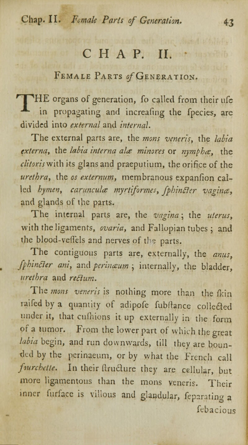 CHAP. II. * Female Parts ^Generation. HPHE organs of generation, fo called from their ufc -*- in propagating and increafing the fpecies, are divided into external and internal. The external parts are, the mons veneris, the labia externa, the labia interna al<e minores or nymphce, the clitoris with its glans and praeputium, the orifice of the urethra, the as externum, membranous expanfion cal- led kymen, caruncula myrtiformes, fphinffer vagina, and glands of the parts. The internal parts are, the vagina; the uterus, with the ligaments, ovaria, and Fallopian tubes ; and the blood-vefiels and nerves of the parts. The contiguous parts are, externally, the anus, fphincler ani, and perinceum ; internally, the bladder, urethra and reclum. The mons veneris is nothing more than the flcin raifed by a quantity of adipofe fubftance collecled under it, that cufnions it up externally in the form of a tumor. From the lower part of which the great labia begin, and run downwards, till they are boun- ded by the perinaeum, or by what the French call fiurcbette. In their flructure they are cellular, but more ligamentous than the mons veneris. Their inner furfacc is villous and glandular, feparating a febacious