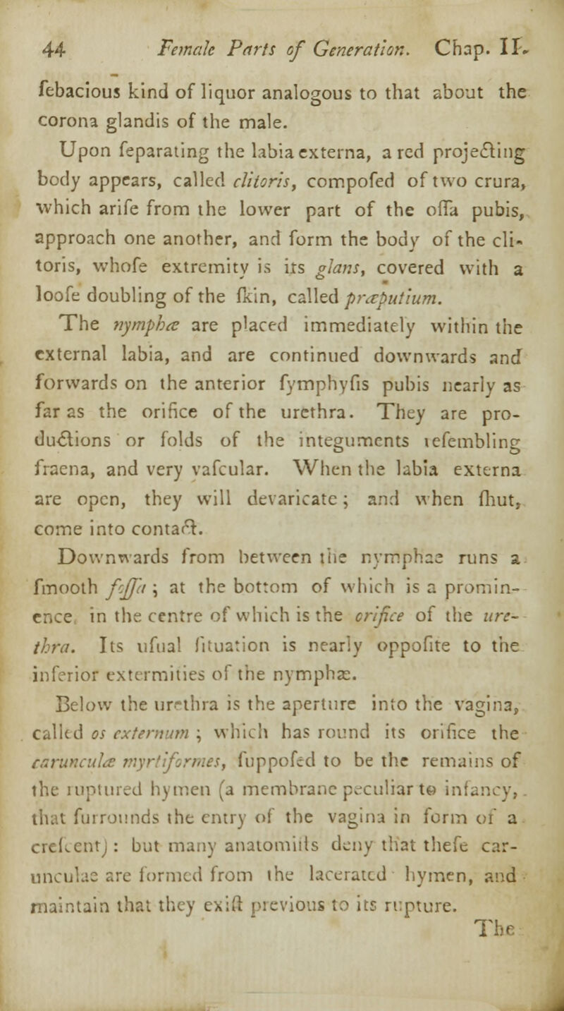 febacious kind of liquor analogous to that about the corona glandis of the male. Upon feparating the labia externa, a red projecting body appears, called clitoris, compofed of two crura, which arife from the lower part of the offa pubis, approach one another, and form the body of the cli- toris, whofe extremity is its glans, covered with a loofe doubling of the fkin, called praput'mm. The nymph a are placed immediately within the external labia, and are continued downwards and forwards on the anterior fymphyfis pubis nearly as far as the orifice of the urethra. They are pro- ductions or folds of the integuments lefembling fraena, and very vafcular. When the labia externa are open, they will devaricatc; and when fhut, come into contaft. Downwards from between the nyrflph'ae runs a fmooth fcjpi \ at the bottom of which is a promin- ence in the centre of which is the orifice of the ure- thra. Its ufual fituation is nearly oppofite to the inferior extermities o\' the nymphas. Below the urethra is the aperture into the vagina, called os externum ; which has round its orifice the caruncula myrtiformes, fuppofed to be the remains of the ruptured hymen (a membrane peculiar to infancy, that furrounds the entry of the vagina in form of a crefcent): but many anatomiils deny that thefe car- unculae are formed from ihe lacerated hymen, and maintain that they cxift previous to its rupture. The