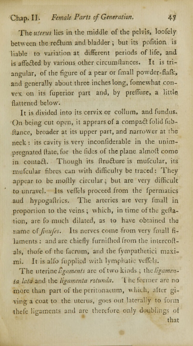 The uterus lies in the middle of the pelvis, loofely between the rectum and bladder; but its pofition is liable to variation at different periods of life, and is affected by various other circumfiances. It is tri- angular, of the figure of a pear or fmall powder-fiafk, and generally about three inches long, fomewhat con- vex on its fuperior part and, by preffure, a little flattened below. It is divided into its cervix or collum, and fundus. On being cut open, it appears of a compact folid fub- itance, broader at its upper part, and narrower at the neck : its cavity is very inconfiderable in the unim- pregnated Rate, for the fides of the plane almoft come in contact. Though its firucture is mufcular, its mufcular fibres can with difficulty be traced: They appear to be moftly circular; but are very difficult to unravel. Its veffels proceed from the fpermatics aud hypogadrics. The arteries are very fmall in proportion to the veins ; which, in time of the gefta- tion, are fo much dilated, as to have obtained the name of'Jtnujes. Its nerves come from very fmall fi- laments : and are chiefly furnifhed from the inttrcofl- als, thofe of the facrum, and the fympathetici maxi- mi. It is alio fupplicd with lymphatic veflels. The uterine tgements are of two kinds ; the ligamen- ia lata and the ligamenta rotunda. L he former are no more than part of the peritonaeum, which, after gi- ving a coat to the uterus, goes out laterally to form thefe ligaments and arc- therefore only doublings of that