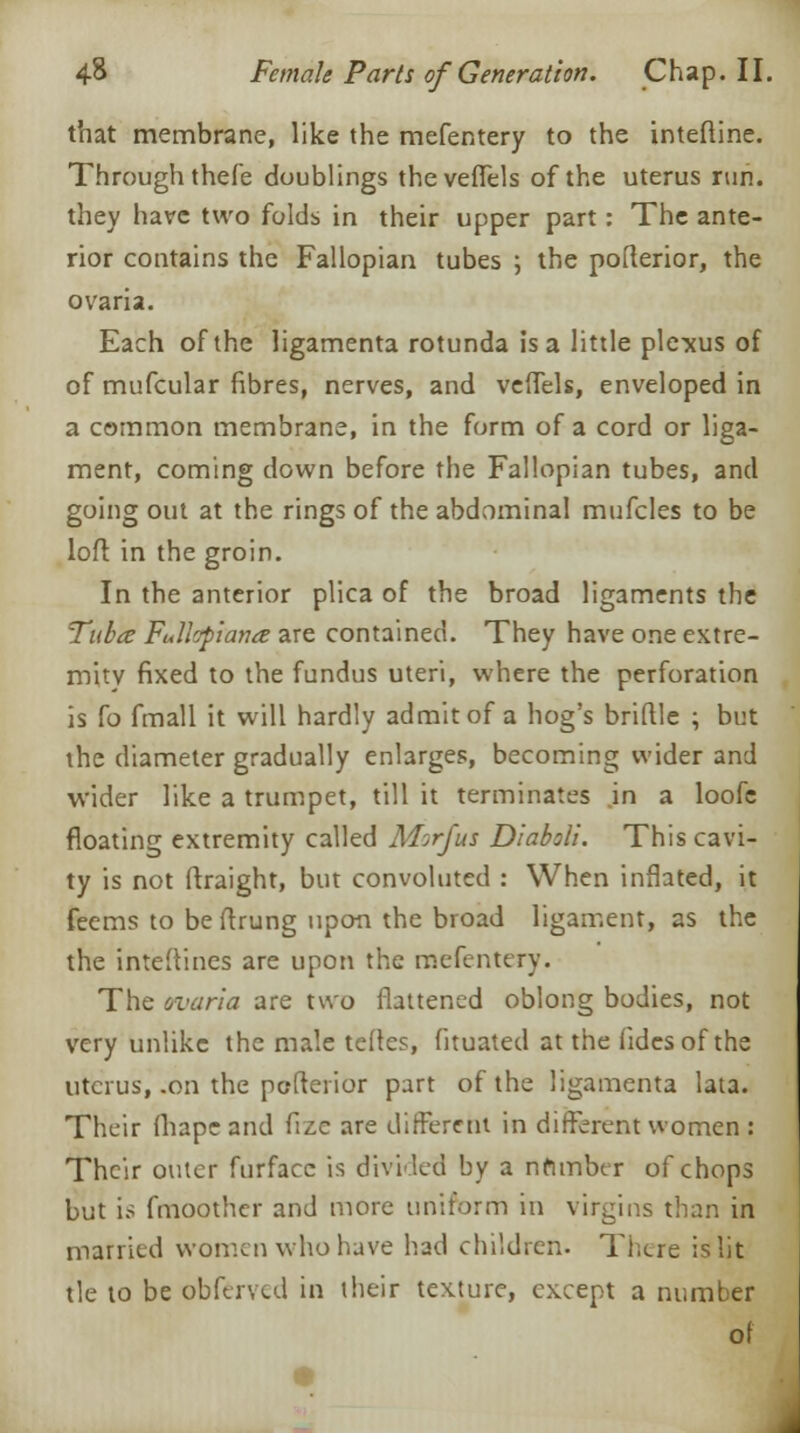 that membrane, like the mefentery to the interline. Through thefe doublings theveffels of the uterus run. they have two folds in their upper part: The ante- rior contains the Fallopian tubes ; the pofterior, the ovaria. Each of the ligamenta rotunda is a little plexus of of mufcular fibres, nerves, and veffels, enveloped in a common membrane, in the form of a cord or liga- ment, coming down before the Fallopian tubes, and going out at the rings of the abdominal mufcles to be loft in the groin. In the anterior plica of the broad ligaments the Tuba Fullcpiana are contained. They have one extre- mity fixed to the fundus uteri, where the perforation is {o fmall it will hardly admit of a hog's briflle ; but the diameter gradually enlarges, becoming wider and wider like a trumpet, till it terminates .in a loofc floating extremity called Morfus Diaboli. This cavi- ty is not ftraight, but convoluted : When inflated, it feems to be flrung upon the broad ligament, as the the interlines are upon the mefentery. The ovaria are two flattened oblong bodies, not very unlike the male tertes, fituated at the fides of the uterus, .on the pofterior part of the ligamenta lata. Their fliape and fize are different in different women : Their outer furfacc is divided by a nfimber of chops but is fmoother and more uniform in virgins than in married women who have had children. There is lit tie to be obferved in their texture, except a number of