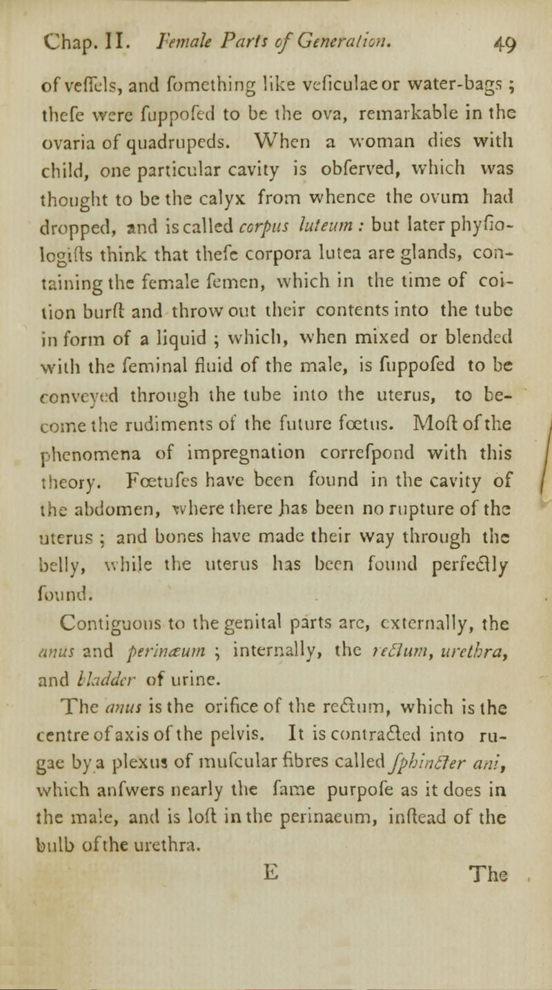 of veffcls, and fomething like veficulaeor water-bags ; thefe were fuppofed to be the ova, remarkable in the ovaria of quadrupeds. When a woman dies with child, one particular cavity is obferved, which was thought to be the calyx from whence the ovum had dropped, and is called corpus luteum : but later phyfio- logifts think that thefc corpora lutea are glands, con- taining the female femen, which in the time of coi- tion burft and throw out their contents into the tube in form of a liquid ; which, when mixed or blended with the feminal fluid of the male, is fuppofed to be conveyed through the tube into the uterus, to be- come the rudiments of the future foetus. Mod of the phenomena of impregnation correfpond with this theory. Foetufcs have been found in the cavity of the abdomen, where there jias been no rupture of the uterus ; and bones have made their way through the belly, while the uterus has been found perfectly found. Contiguous to the genital parts are, externally, the anus and perin&um \ internally, the reckon, urethra, and bladder of urine. The anus is the orifice of the rectum, which is the centre of axis of the pelvis. It is contracted into ru- gae by a plexus of mufcular fibres czWtAfphincler am', which anfwers nearly the fame purpofe as it does in the male, and is loft in the perinaeum, inftead of the bulb ofthe urethra.