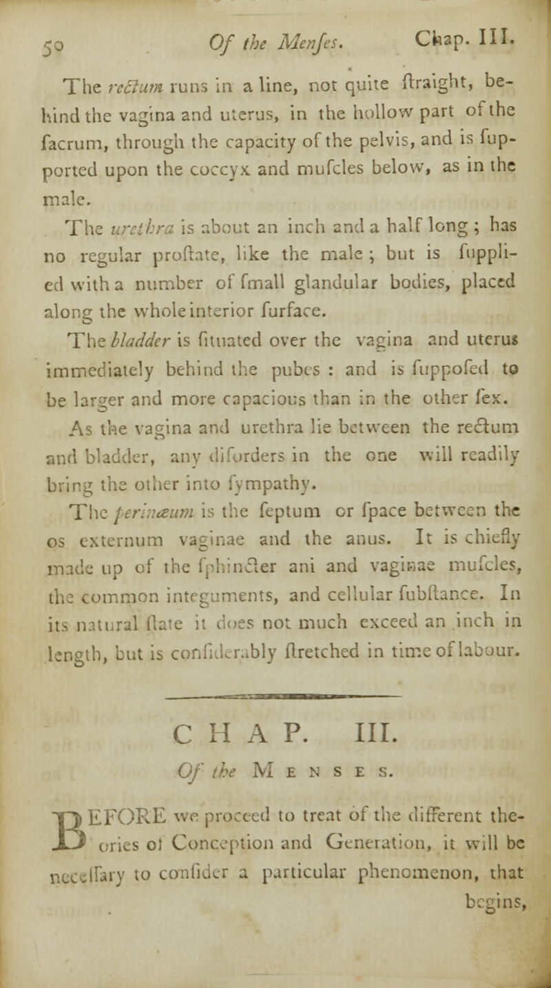 The rcclum runs in a line, not quite ftraight, be- hind the vagina and uterus, in the hollow part of the facrum, through the capacity of the pelvis, and is fup- ported upon the coccyx and mufcles below, as in the male. The urethra is about an inch and a half long ; has no regular profhte, like the male \ but is fuppli- edwitha number of fmall glandular bodies, placed along the whole interior furface. The bladder is fituated over the vagina and uterus immediately behind the pubis : and is fuppofed to be larger and more capacious than in the other fex. As the vagina and urethra lie between the reclum and bladder, any diforders in the one will readily bring the other into fympathy. The perinaum is the feptum or fpace between the os externum vaginae and the anus. It is chiefly made up of the fphin&er ani and vaginae mufcles, the common integuments, and cellular fubftance. In its natural (late it does not much exceed an .inch in length, but is cpnfiderably flretched in time of labour. CHAP. III. Of the M e n s e s. EFORE we proceed to treat of the different the- ories ot Conception and Generation, it will be ;.iy to comfider a particular phenomenon, that begins,