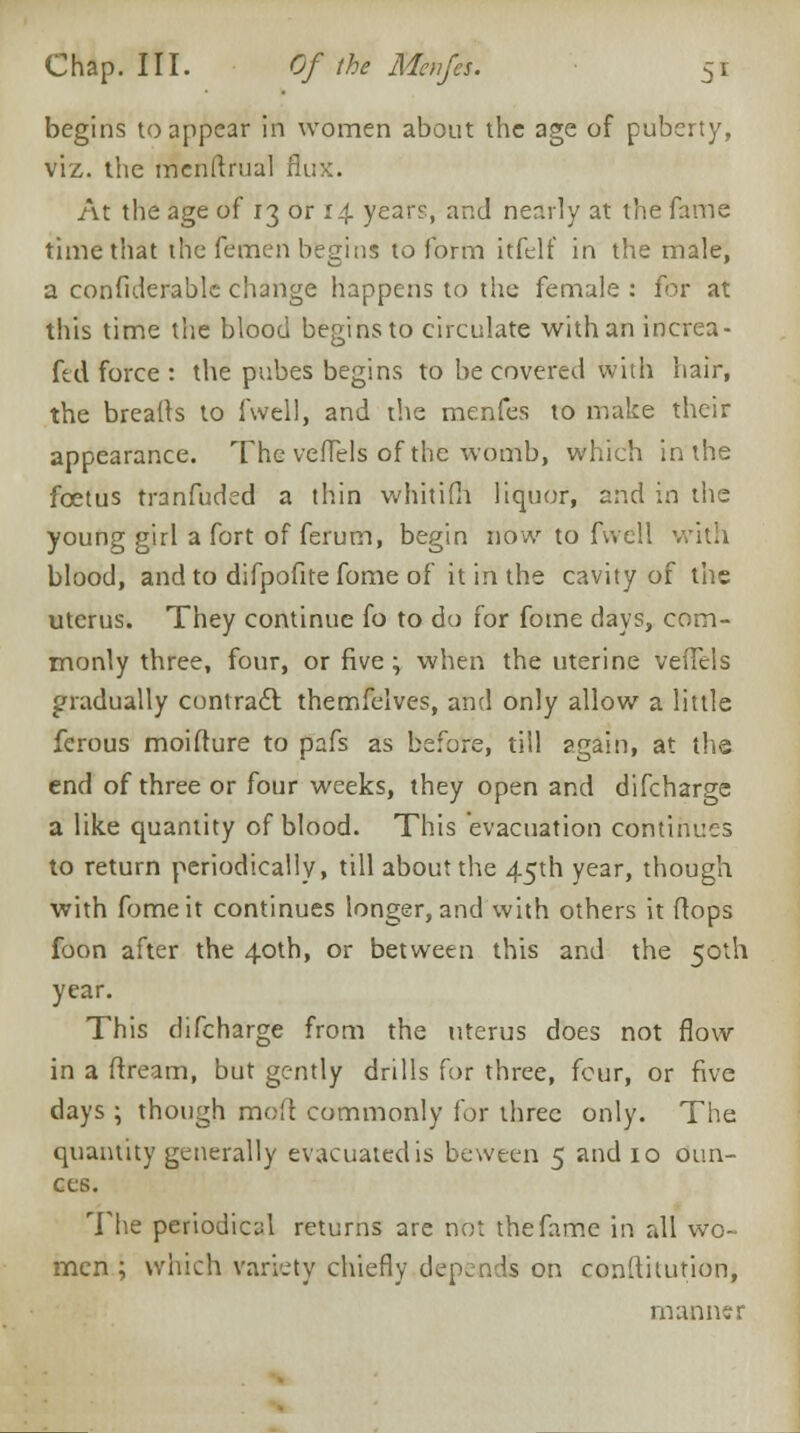 begins to appear in women about the age of puberty, viz. the mcnftrual flux. At the age of 13 or 14. year?, and nearly at the fame time that the femen begins to form itfelf in the male, a confiderable change happens to the female : for at this time the blood begins to circulate with an increa- fed force : the pubes begins to be covered with hair, the breads to fwell, and the menfes to make their appearance. The veflels of the womb, which in the foetus tranfuded a thin whitifh liquor, and in the young girl a fort of ferum, begin now to fwell with blood, and to difpofite fome of it in the cavity of the uterus. They continue fo to do for fome days, com- monly three, four, or five; when the uterine veflels gradually contract themfelves, and only allow a little ferous moifture to pafs as before, till again, at the end of three or four weeks, they open and difcharge a like quantity of blood. This evacuation continues to return periodically, till about the 45th year, though with fome it continues longer, and with others it flops foon after the 40th, or between this and the 50th year. This difcharge from the uterus does not flow in a ftream, but gently drills for three, four, or five days; though mod commonly for three only. The quantity generally evacuated is beween 5 and 10 oun- ces. The periodical returns are not the fame in all wo- men ; which variety chiefly depends on conftitution, manner