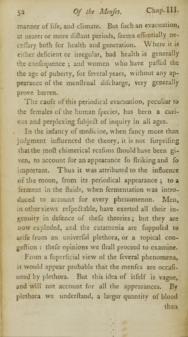 manner of life, and climate. But fuch an evacuation, at nearer or more diftant periods, feems effentially ne- ceffary both for health and generation. Where it is cither deficient or irregular, bad health is generally the confequence ; and women who have paffed the the age of puberty, for feveral years, without any ap- pearance of the menftrual difcharge, very generally prove barren. The caufe of this periodical evacuation, peculiar to the females of the human fpecies, has been a curi- cr.s and perplexing fubject, of inquiry in all ages. In the infancy of medicine, when fancy more than judgment influenced the theory, it is not furprifing that the moft chimerical rcafons fhouldhave been gi- ven, to account for an appearance fo flriking and {o important. Thus it was attributed to the influence of the moon, from its periodical appearance; to a ferment in the fluids, when fermentation was intro- duced to account for every phenomenon. Men, in other views refpeilable, have exerted all their in- genuity in defence of thefe theories; but they arc now exploded, and the catamenia are fuppofed to urife from an univerfal plethora, or a topical con- geftion : thefe opinions we fhall proceed to examine. From a fuperficial view of the feveral phenomena, it would appear probable that the menfes are occafi- oned by plethora. But this idea of itfelf is vague, and will not account for all the appearances. By plethora we undcrftand, a larger quantity of blood than