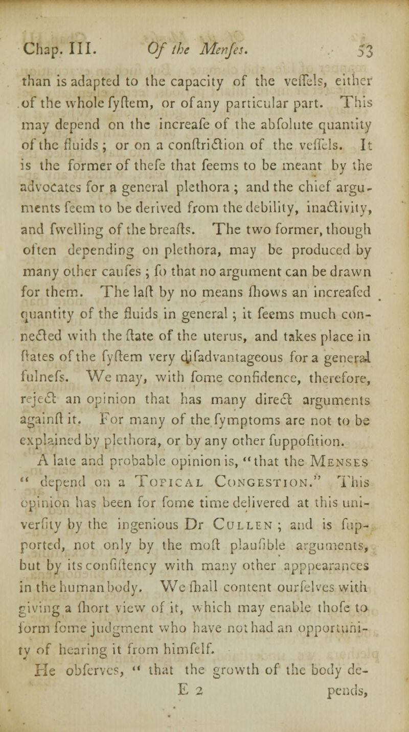 than is adapted to the capacity of the veffels, either of the whole fyftem, or of any particular part. This may depend on the increafe of the abfolute quantity of the fluids ; or on a conftridtion of the vcffcls. It is the former of thefe that feems to be meant by the advocates for a general plethora ; and the chief argu- ments feem to be derived from the debility, inactivity, and fvvelling of the breads. The two former, though often depending on plethora, may be produced by many other caufes ; fo that no argument can be drawn for them. The laft by no means fliows an increafed quantity of the fluids in general ; it feems much con- nected with the (late of the uterus, and takes place in Rates of the fyftem very djfadvantageous for a general fulnefs. We may, with fome confidence, therefore, reject an opinion that has many direct: arguments againft it. For many of the fymptoms are not to be explained by plethora, or by any other fuppofition. A late and probable opinion is, that the Menses '■' depend on a Topical Congestion. This opinion has been for fome time delivered at this uni- verfity by the ingenious Dr Cullen ; and is fup- portal, not only by the moft plaufible arguments, but by itsconfiltency with many other apppearances in the human body. We fhall content ourf.lves with riving a ihort view of it, which may enable thofc to form feme judgment who have not had an opportuni- ty of healing it from himfelf. He obferves,  that the growth of the body de- E 2 pends,