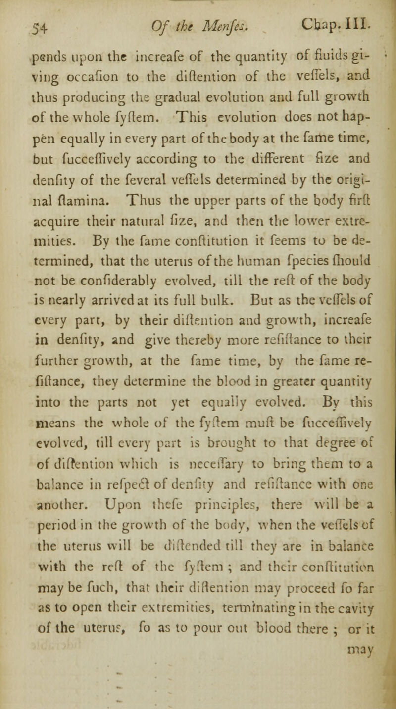 psnds upon the increafe of the quantity of fluids gi- ving occafion to the distention of the veffels, and thus producing the gradual evolution and full growth of the whole fyflem. This evolution does not hap- pen equally in every part of the body at the fame time, but fucceflively according to the different fize and denfity of the feveral veffels determined by the origi- nal (lamina. Thus the upper parts of the body firft acquire their natural fize, and then the lower extre- mities. By the fame conftitution it feems to be de- termined, that the uterus of the human fpecies fhould not be confiderably evolved, till the reft of the body is nearly arrived at its full bulk. But as the veffels of every part, by their diftention and growth, increafe in denfity, and give thereby more refinance to their further growth, at the fame time, bv the fame re- fiftance, they determine the blood in greater quantity into the parts not yet equally evolved. By this means the whole of the fyltem muft be fucceffively evolved, till every part is brought to that degree of of diltention which is neceffary to bring them to a balance in refpecl of denfity and refinance with one another. Upon thefe principles, there will be a period in the growth of the body, when the veffels of the uterus will be di[tended till they are in balance with the reft of the fyftem ; and their conftitution may be fuch, that their diMention may proceed fo far as to open their extremities, terminating in the cavity of the uterus, fo as to pour out biood there ; or it may