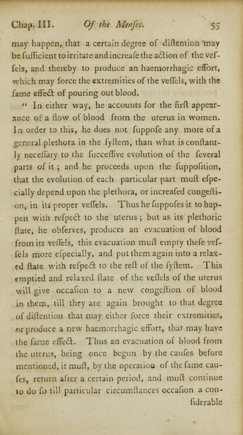 may happen, that a certain degree of (Mention 'may be fufficient to irritate and increafe the action of the vef- fels, and thereby to produce an haemorrhagic effort, which may force the extremities of the veffels, with the fame effect of pouring out blood.  In either way, he accounts for the firft appear- ance of a flow of blood from the uterus in women. In order to this, he does not fuppofe any more of a general plethora in the fyftem, than what isconftant- ly neceffary to the fucceflive evolution of the feveral parts of it ; and he proceeds upon the fuppofition, that the evolution of each particular part muft efpe- cially depend upon the plethora, or increafed congesti- on, in its proper veffels. Thus he fuppofes it to hap- pen with refpeci to the uterus ; but as its plethoric {fate, he obferves, produces an evacuation of blood from its veiTels, this evacuation mud: empty thefe vef- fels more efpecially, and put them again into a relax- ed ftate with refpecl: to the reft of the fyftem. This emptied and relaxed ftate of the veiTels of the uterus will give occaficn to a new congeftion of blood in ihem, till they are again brought to that degree of detention that may either force their extremities, or produce a new haemorrhagic effort, that may have the fame effect. Thus an evacuation of blood from the utcri:s, being once begun by the caufes before mentioned, it muft, by the operation of the fame cau- fes, return after a certain period, and muft continue to do ^o till particular circumitances occafion a con- fiderable