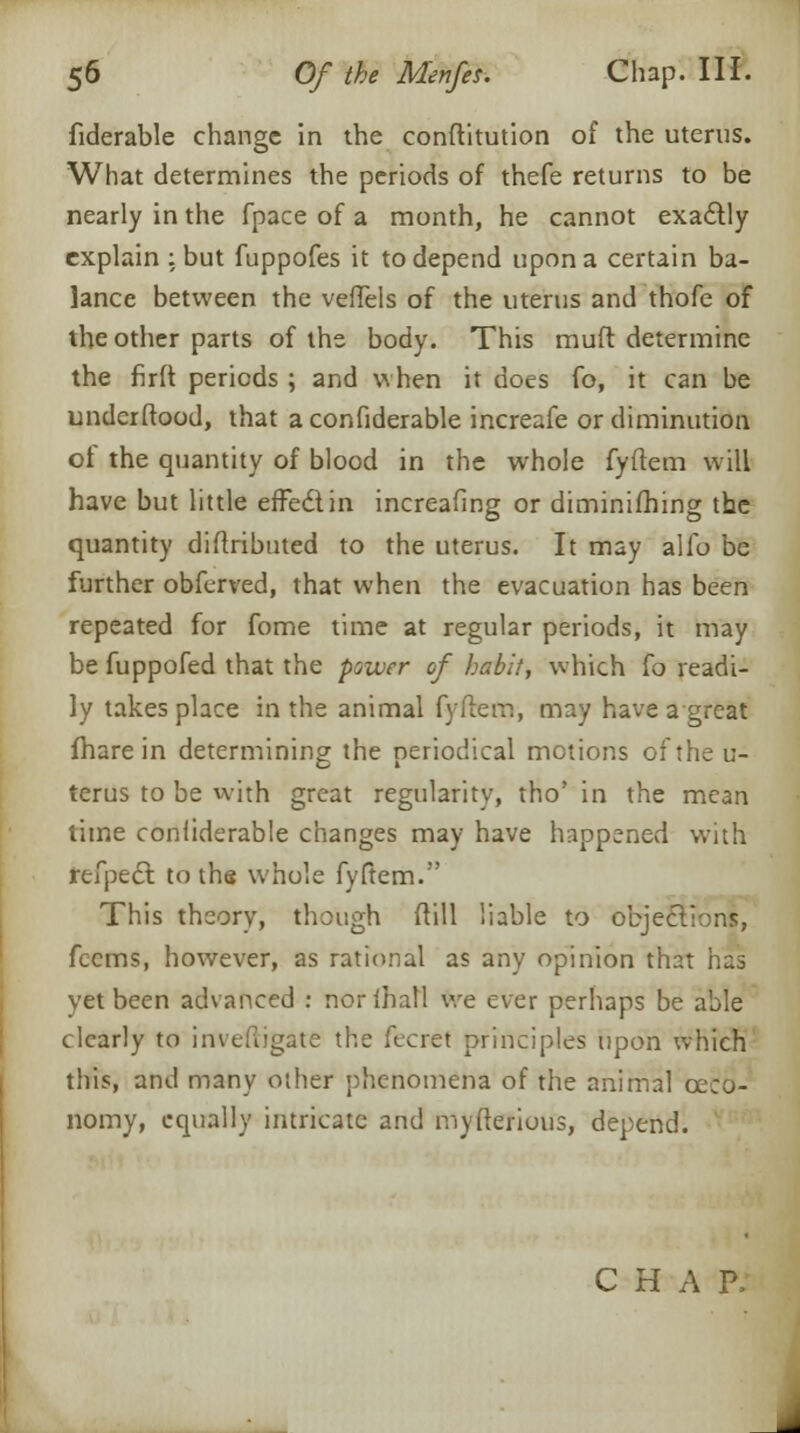 fiderable change in the conftitution of the uterus. What determines the periods of thefe returns to be nearly in the fpace of a month, he cannot exa&ly explain : but fuppofes it to depend upon a certain ba- lance between the veffels of the uterus and thofe of the other parts of the body. This muff determine the firft periods ; and when it does fo, it can be underftood, that aconfiderable increafe or diminution of the quantity of blood in the whole fyftem will have but little effect in increafing or diminifhing the quantity diftributed to the uterus. It may alio be further obferved, that when the evacuation has been repeated for fome time at regular periods, it may be fuppofed that the power of habit, which {o readi- ly takes place in the animal fyftem, may have a great fhare in determining the periodical motions of the u- terus to be with great regularity, tho' in the mean time conliderable changes may have happened with rtfpect to the whole fyftem. This theory, though ftill liable to object' feems, however, as rational as any opinion that has yet been advanced : norihall we ever perhaps be able clearly to inveftigate the fecret principles upon which this, and many other phenomena of the animal ceco- nomy, equally intricate and myfterious, depend. C H A P.