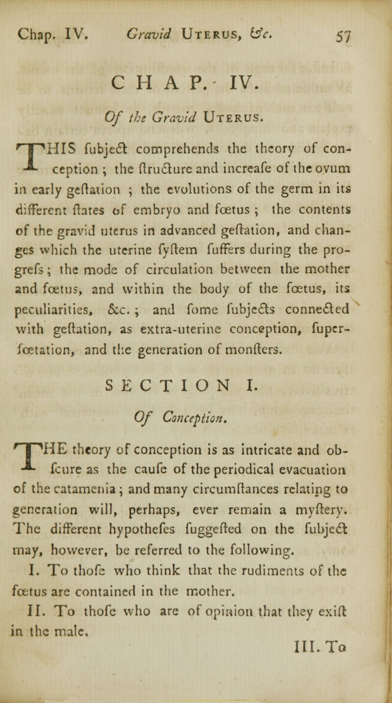 C H A P. IV. Of the Gravid Uterus. THIS fubjedr. comprehends the theory of con- ception \ the ftruclure and increafe of the ovum in early geftation ; the evolutions of the germ in its different flares of embryo and foetus ; the contents of the gravid uterus in advanced geftation, and chan- ges which the uterine fyftem fuffbrs during the pro- grefs; the mode of circulation between the mother and foetus, and within the body of the foetus, its peculiarities, &c. ; and fome fubjects connected with geftation, as extra-uterine conception, fuper- foetation, and the generation of monfters. SECTION I. Of Conception. rT,HE theory of conception is as intricate and ob- -*- fcure as the caufe of the periodical evacuation of the catamenia; and many circumftances relating to generation will, perhaps, ever remain a myftery. The different hypothefes fuggefted on the fubject may, however, be referred to the following. I. To thofe who think that the rudiments of the foetus are contained in the mother. II. To thofe who are of opinion that they exift in the male. III. To