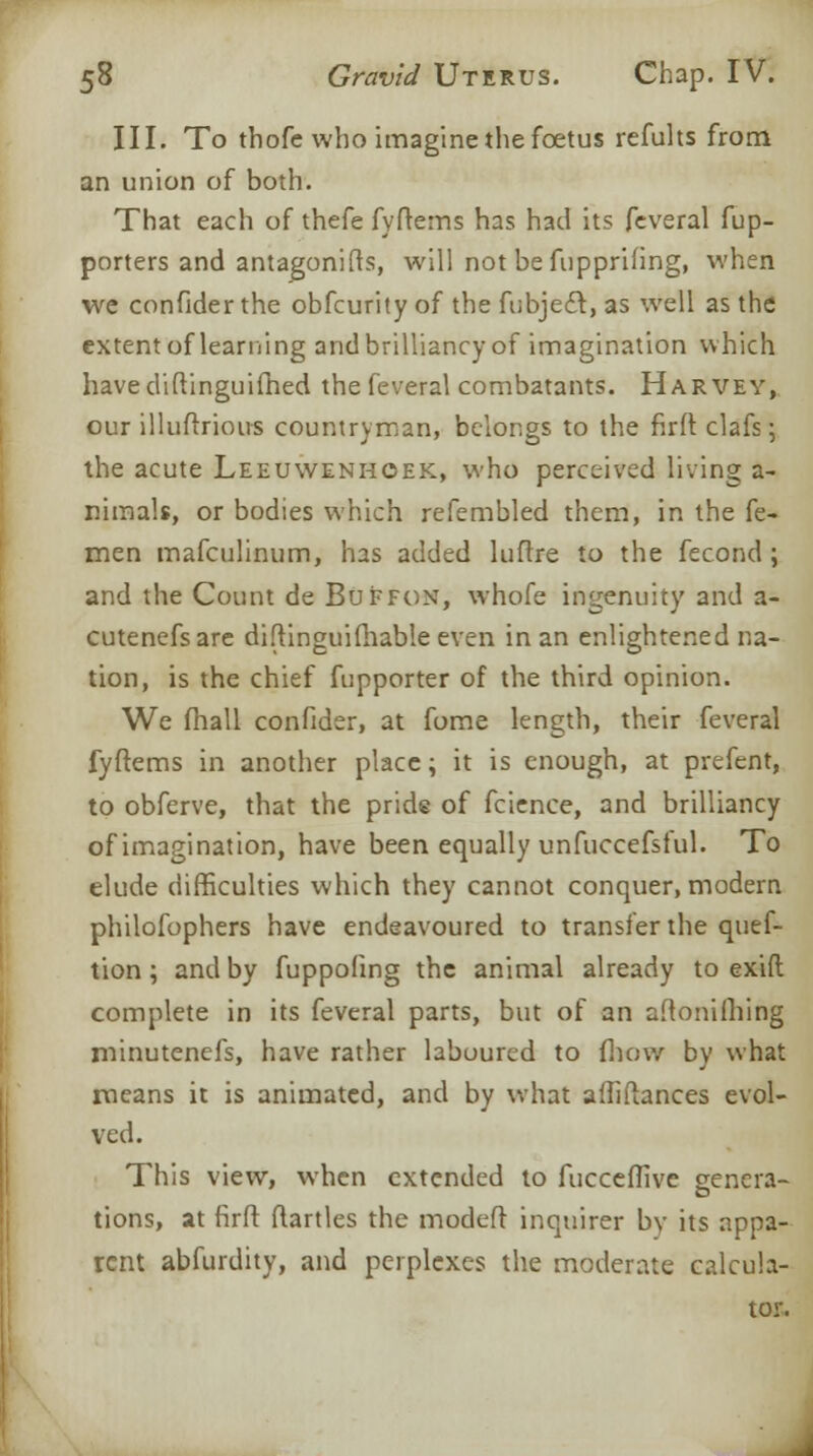 III. To thofe who imagine the foetus refults from an union of both. That each of thefe fyftems has had its feveral fup- porters and antagonifts, will not befupprifing, when we confider the obfcurity of the fubjecl, as well as the extent of learning and brilliancy of imagination which have diftinguifhed the feveral combatants. Harvey, our illuftrious countryman, belongs to the firft clafs \ the acute Leeuwenhoek, who perceived living a- nimals, or bodies which refembled them, in the fe- men mafculinum, has added luftre to the fecond ; and the Count de BuFfon, whofe ingenuity and a- cutenefsare diftinguifhable even in an enlightened na- tion, is the chief fupporter of the third opinion. We fhall confider, at fome length, their feveral fyftems in another place; it is enough, at prefent, to obferve, that the pride of fcience, and brilliancy of imagination, have been equally unfuccefsful. To elude difficulties which they cannot conquer, modern philofophers have endeavoured to transfer the quef- tion ; and by fuppofing the animal already to exift complete in its feveral parts, but of an aftonifhing minutenefs, have rather laboured to fhow by what means it is animated, and by what affifiances evol- ved. This view, when extended to fucceffive genera- tions, at firft ftartles the modeft inquirer by its appa- rent abfurdity, and perplexes the moderate calcula- tor.