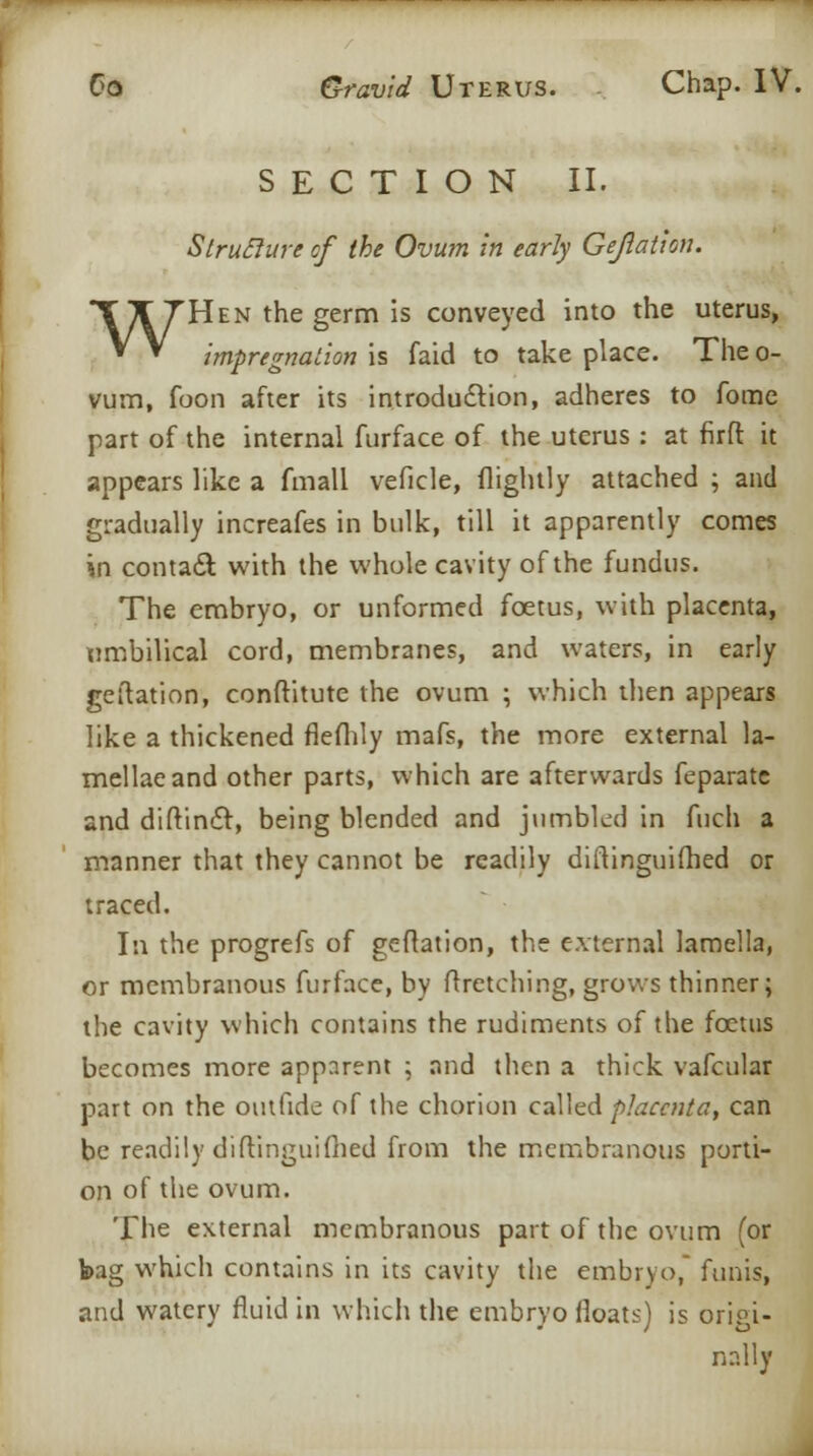 SECTION II. Struclure of the Ovum in early Gejlatlon. WHen the germ is conveyed into the uterus, impregnation is faid to take place. The o- vum, foon after its introduction, adheres to fome part of the internal furface of the uterus: at firft it appears like a fmall veficle, (lightly attached ; and gradually increafes in bulk, till it apparently comes in contact with the whole cavity of the fundus. The embryo, or unformed foetus, with placenta, umbilical cord, membranes, and waters, in early geftation, conftitute the ovum ; which then appears like a thickened fleflily mafs, the more external la- mellae and other parts, which are afterwards feparate and diftindt, being blended and jumbled in fuch a manner that they cannot be readily diftinguifhed or traced. In the progrefs of geftation, the external lamella, or membranous furface, by ftretching, grows thinner; the cavity which contains the rudiments of the foetus becomes more apparent ; and then a thick vafcular part on the outfide of the chorion called placenta, can be readily diftinguifhed from the membranous porti- on of the ovum. The external membranous part of the ovum (or bag which contains in its cavity the embryo, funis, and watery fluid in which the embryo floats) is origi- nally