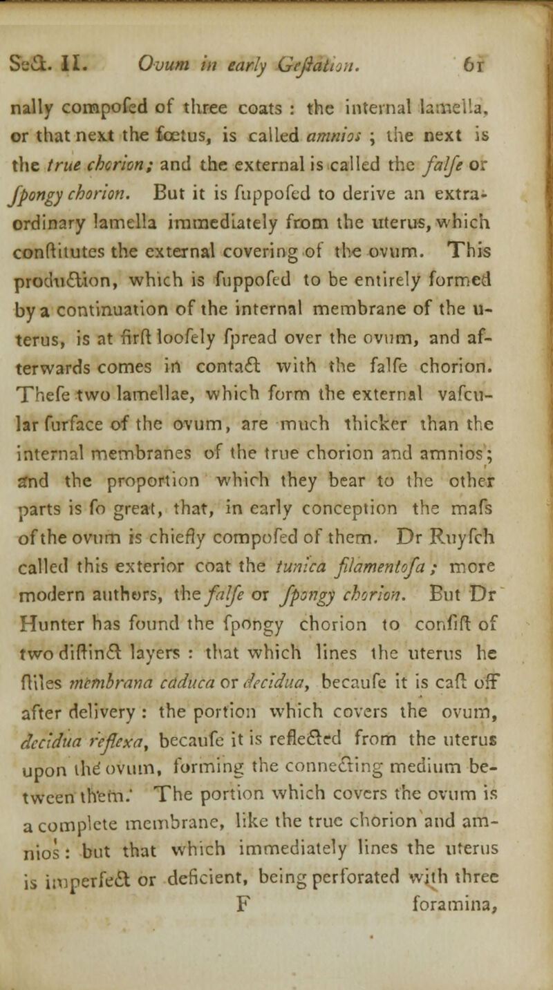 nally compofed of three coats : the internal lamella. or that next the foetus, is called amnios \ the next is the true chorion; and the external is called the falfe or fpongy chorion. But it is fuppofed to derive an extra- ordinary lamella immediately from the uterus, which confthutes the external covering of the ovum. This production, which is fuppofed to be entirely formed by a continuation of the internal membrane of the u- terus, is at firft loofely fpread over the ovum, and af- terwards comes in contact with the falfe chorion. Thefe two lamellae, which form the external vafcu- lar furface of the ovum, are much thicker than the internal membranes of the true chorion and amnios; 2nd the proportion which they bear to the other parts is fo great, that, in early conception the mafs of the ovum is chiefly compofed of them. Dr Ruyfch called this exterior coat the tunica filament of a ; more modern authors, the falfe or fpongy chorion. But Dr Hunter has found the fpongy chorion to conflft of two diftinct layers : that which lines the uterus he flues mtmbrana caduca or decidua, becaufe it is cafi off after delivery : the portion which covers the ovum, decidua r'eflexa, becaufe it is reflected from the uterus upon the ovum, forming the connecting medium be- tween th'ein.' The portion which covers the ovum is a complete membrane, like the true chorion and am- nios : but that which immediately lines the uterus is imperfect or deficient, being perforated with three F foramina,