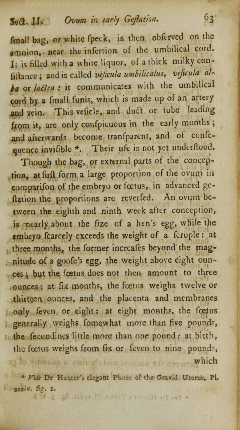 fmall bag, or white fpeck, is then obferved on the amnion, near the infertion of the umbilical cord. It is filled with a white liquor, of a thick milky con- fiftance; and is called vejicula umbilicalus, veftcula al- ba or lafica : it communicates with the umbilical cord by. a fmall funis, which is made up of an artery and vein. This vetkle, and daft or tube leading from it, are only confpicuous in the early months; and afterwards become tranfparent, and ot confe- rence invifible * Their ufe is not yet underftood. Tliough the bag, or external parts of the concep- tion, atfirft form a large proportion of the ovum in coraparifon of the embryo or foetus, in advanced ge- ftation the proportions are reverfed. An ovum be- tween the eighth and ninth week after conception, is nearly about the flze of a hen's egg, while the embryo fcarcely exceeds the weight of a fcruple: at . three months, the former increafes beyond the mag- nitude of a goofe's egg, the weight above eight oun- ces i but the fcetus does not then amount to th;ree .ounces: at fix months, the fcetus weighs twelve or thirteen ounces, and the placenta and membranes j only feven or eight: at eight months, the foetus , generally weighs fomewhat more than five pound?, i the fecundines little more than one pound; at birth, the foetus weighs from fix or feven to nine pound, which * Vide Dr Hunter's elegant Plates of the Gravid Uterus, PI. sxsiv. fig. a.