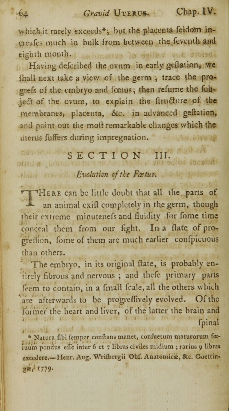 which it rarely exceeds*; but the placenta feldotn in- creafes much in bulk from between the feventh and tighih month. Having defcribed the ovum in early .geftat ion, we ihall next take a view of the germ , trace the pro- gress of the embryo and foetus; then refume the fub- je£t of the ovum, to explain the firucture of the membranes, placenta, &c. in advanced geftation, and point out the moft remarkable changes which the uterus fufrers during impregnation. SECTION III. Evolution cftke Fcelus. I^Here can be little doubt that all the parts of an animal exift completely in the germ, though their extreme minutenefs and fluidity for fome time conceal them from our fight. In a flate of pro- grdfion, fome of them are much earlier confpicuous than others. The embryo, in its original (rate, is probably en- tirely fibrous and nervous ; and thefe primary parts (eerri to contain, in a fmall fcale, all the others which are afterwards to be progreffively evolved. Of the former the heart and liver, of the latter the brain and fpinal * Natura fibi femper conftans manet, confuetum maturorum foe- tuum pondus eflc inter 6 et 7 libras civiles midium ; rarius 9 libras execderc.—Henr. Aug. Wriibergii Obf. Anatomies, &c. Gocttin- g«,ji779-