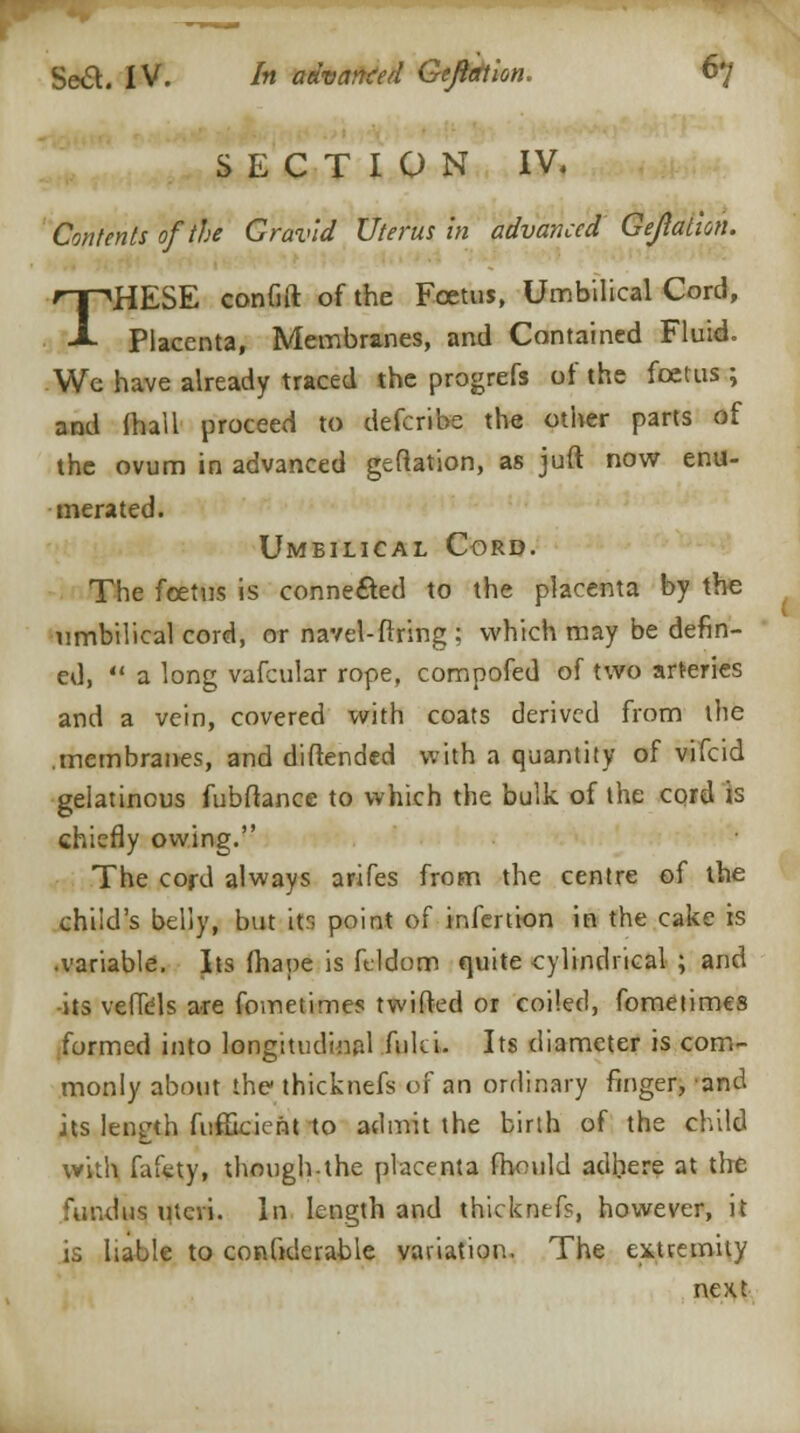 SECTION IV, Contents of the Gravid Uterus in advanced Gejlalwu THESE confift of the Foetus, Umbilical Cord, Placenta, Membranes, and Contained Fluid. We have already traced the progrefs of the foetus; and (hall proceed to defcribe the other parts of the ovum in advanced geflation, as juft now enu- merated. Umbilical Cord. The foetus is connected to the placenta by the umbilical cord, or navel-firing : which may be defin- ed,  a long vafcular rope, compofed of two arteries and a vein, covered with coats derived from the .membranes, and diftended with a quantity of vifcid gelatinous fubftance to which the bulk of the cord is chiefly owing. The cord always arifes from the centre of the child's belly, but its point of infertion in the cake is •variable. Its fhaoe is fddom quite cylindrical ; and -its veffdls are fometimes twifted or coiled, fometimes formed into longitudinal fuki. Its diameter is com- monly about the thicknefs of an ordinary finger, and its length fufficient to admit the birth of the child with fafety, though-the placenta fhould adhere at the fundus uteri, in length and thicknefs, however, it is liable to confiderable variation. The extremity next