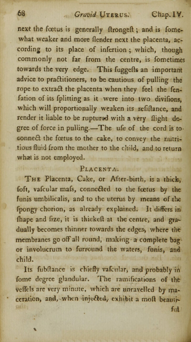 next the foetus is generally flrongeft ; and is fome- what weaker and more (lender next the placenta, ac- cording to its place of infertion ; which, though commonly not far from the centre, is fometimes towards the very edge. This fuggefts an important advice to practitioners, to be cautious of pulling the rope to extract the placenta when they feel the fen- fation of its fplitting as it were into two divifions, which will proportionally weaken its refiftance, and render it liable to be ruptured with a very flight de- gree of force in pulling.—The ufe of the cord is to connect the foetus to the cake, to convey the nutri- tious fluid from the mother to the child, and to return what is not employed. Placenta. The Placenta, Cake, or After-birth, is a thick, foft, vafcular mafs, connected to the foetus by the funis umbilicalis, and to the uterus by means of the fpongy chorion, as already explained. ]t differs in fhape and fize, it is thickeft at the centre, and gra1- dually becomes thinner towards the edges-, where the membranes go off all round, making a complete bag or involucrum to furround the waters, funis, and child. Its fubftance is chiefly vafcubr, and probably in fome degree glandular. The ramifications of the vefTels are very minute, which are unravelled by ma- ceration, and, when injtcted,. exhibit a mod beauti- ful