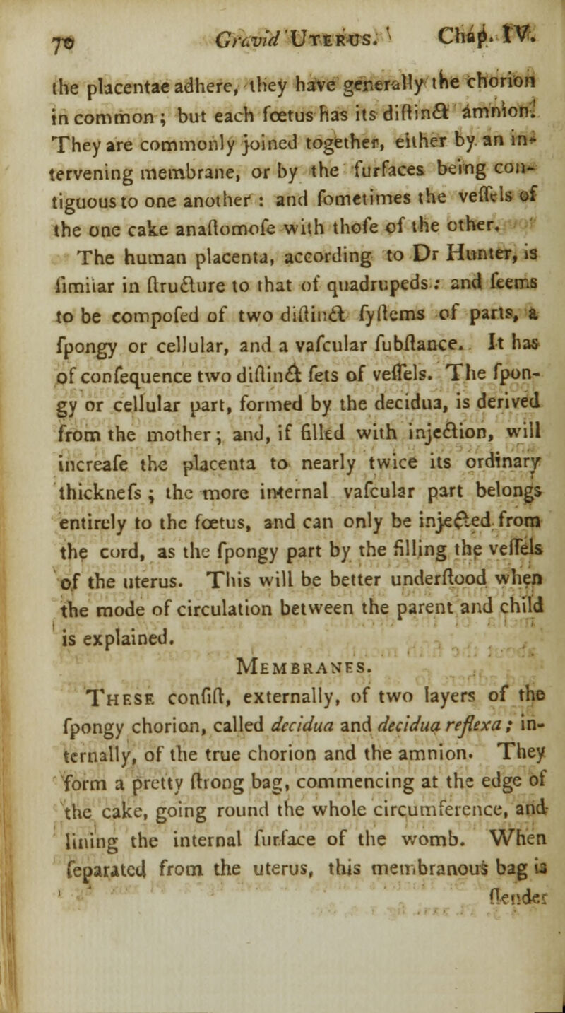 jo Cn^'UxjRVS.' Chaji. IV. the placentae adhere, they Imc generally the chorion in common ; but each foetus has its diflin& amnion. They are commonly joined together, either by. an in* tervening membrane, or by the furfaces being con- tiguous to one another : and fometimes the veffVIs of the one cake anaflomofe with thofe of the other. The human placenta, according to Dr Hunter, »3 limiiar in ftruclure to that of quadrupeds: and feems to be compofed of two diilincl fyllems of parts, a fpongy or cellular, and a vafcular fubftance. It has of confequence two diflincl fets of veiTels. The fpon- gy or cellular part, formed by the decidua, is derived from the mother; and, if Sited with injection, will increafe the placenta to nearly twice its ordinary thicknefs ; the more internal vafcular part belongs entirely to the foetus, and can only be injected from the cord, as the fpongy part by the filling the veiTels of the uterus. This will be better underftpod when the mode of circulation between the parent and child is explained. Membranes. These confift, externally, of two layers of the fpongy chorion, called decidua and decidua reflex a; in- ternally, of the true chorion and the amnion. They form a pretty ftrong bag, commencing at the edge of the cake, going round the whole circumference, and? lining the internal furface of the womb. When feparatetl from the uterus, this membranous bag « ' Oendei