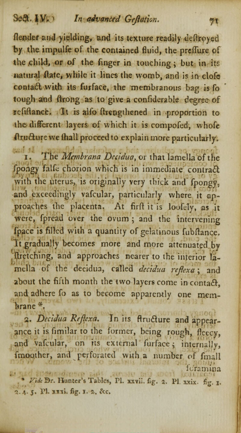 flendef and yielding, ami its texture readily deftrpyed by the impulfe of the contained fluid, the preffure of the /child, or of the finger in touching; but in it: natural (late, while it lines the womb, and is in clofc contact with its furface, the membranous bag is fo tough and (trong as to give a confiderable degree of lefiftance. It is alfo ffrengthened in -proportion to the-different layers of which it is compofed, whofe ftru&ure we lhall proceed to explain more particularly. i. The Membrana Decidua, or that lamella of the fpongy falfc chorion which is in immediate contrail with the uterus, is originally very thick and fpongyt and exceedingly vafcular, particularly where it ap- proaches the placenta. At firfl it is loofely, as it were, fpread over the ovum ; and the intervening (pace is filled with a quantity of gelatinous fubftance. It.gradually becomes more and more attenuated bv fetching, and approaches nearer to the interior la- mella of the decidua, called decidua reflexa; and about the fifth month the two layers come in contact, and adhere fo as to become apparently one mem- brane *. 2. Decidua Rejlexa. In its ftructure and appear- ance it is fimilar to the former, being rough, fleecy, and vafcular, on its external furface; internally, fmoother, and perforated with a number of fmall .■• i cram in a . • • ■■ , * Vide'St. Hunter's Tables, PI. xxvi!. fig. a. PI. xxix. fig. \.