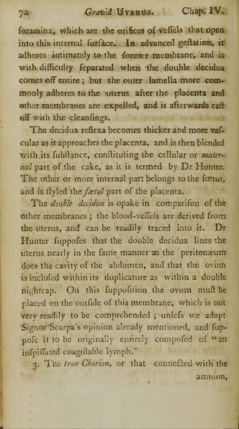 foramina, which are the orifices of veffels that open into this internal furface. In advanced geftaiion, it adheres intimately to the former membrane, and is with difficulty feparated when the double decidua comes off entire; but 4 he outer lamella more com- monly adheres to the uterus after the placenta and other membranes are expelled, and is afterwards caft off with the cleanfings. The decidua reflexa becomes thicker and more vaf- cular as it approaches the placenta, and is then blended with .its fubftance, conftituting the cellular or mater- nal part of the cake, as it is termed by Dr Hunter. The other or more internal part belongs to the foetus, and is ftyled \hefcetal part of the placenta. The double decidua is opake in comparifon of the other membranes ; the blood-veffels are derived from the uterus, and can be readily traced into it. Dr Hunter fuppofes that the double decidua lines the uterus nearly in the fame manner as the peritonaeum does the cavity of the abdomen, and that the ovum is inclofcd within its duplicature as within a double nightcap. On this fuppofition the ovum muff be placed on the outfide of this membrane, which is not verv readily to be comprehended ; unlefs we adopt SignorScarpa's opinion already mentioned, and fup- pofe it to be originally entirely compofed of an infpifTated coagulable lymph. 3. The true Chorion, or that connected with the amnion,