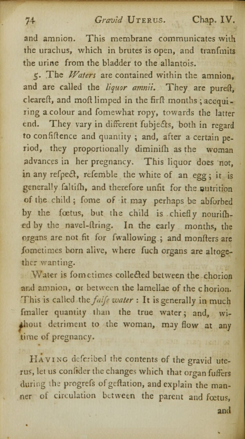 and amnion. This membrane communicates with the urachus, which in brutes is open, and tranfmits the urine from the bladder to the allantois. 5. The Waters zxt contained within the amnion, and are called the liquor amnii. They are pureft, cleareft, and mod limped in the firfl months ; acqui- ring a colour and fomewhat ropy, towards the latter end. They vary in different fubjefts, both in regard to confidence and quantity ; and, after a certain pe- riod, they proportionally diminifh as the woman advances in her pregnancy. This liquor does not, in any refpecl, refemble the white of an egg; it is generally faltifh, and therefore unfit for the outrition of the child: fome of it may perhaps be abforbed by the foetus, but the child is chiefly nourish- ed by the navel-ftri ng. In the early months, the organs are not fit for fwallowing ; and monfters are jTometimes born alive, where fuch organs are altoge- ther wanting. Water is fomctimes collected between the chorion and amnion, or between the lamellae of the chorion. This is called the fa ije water : It is generally in much fmaller quantity than the true water; and, wi- thout detriment to the woman, may flow at any time of pregnancy. Having defcribed the contents of the gravid ute- rus, let us confider the changes which that organ fuffers during the progrefs ofgeftation, and explain the man- ner of circulation between the parent and foetus, and