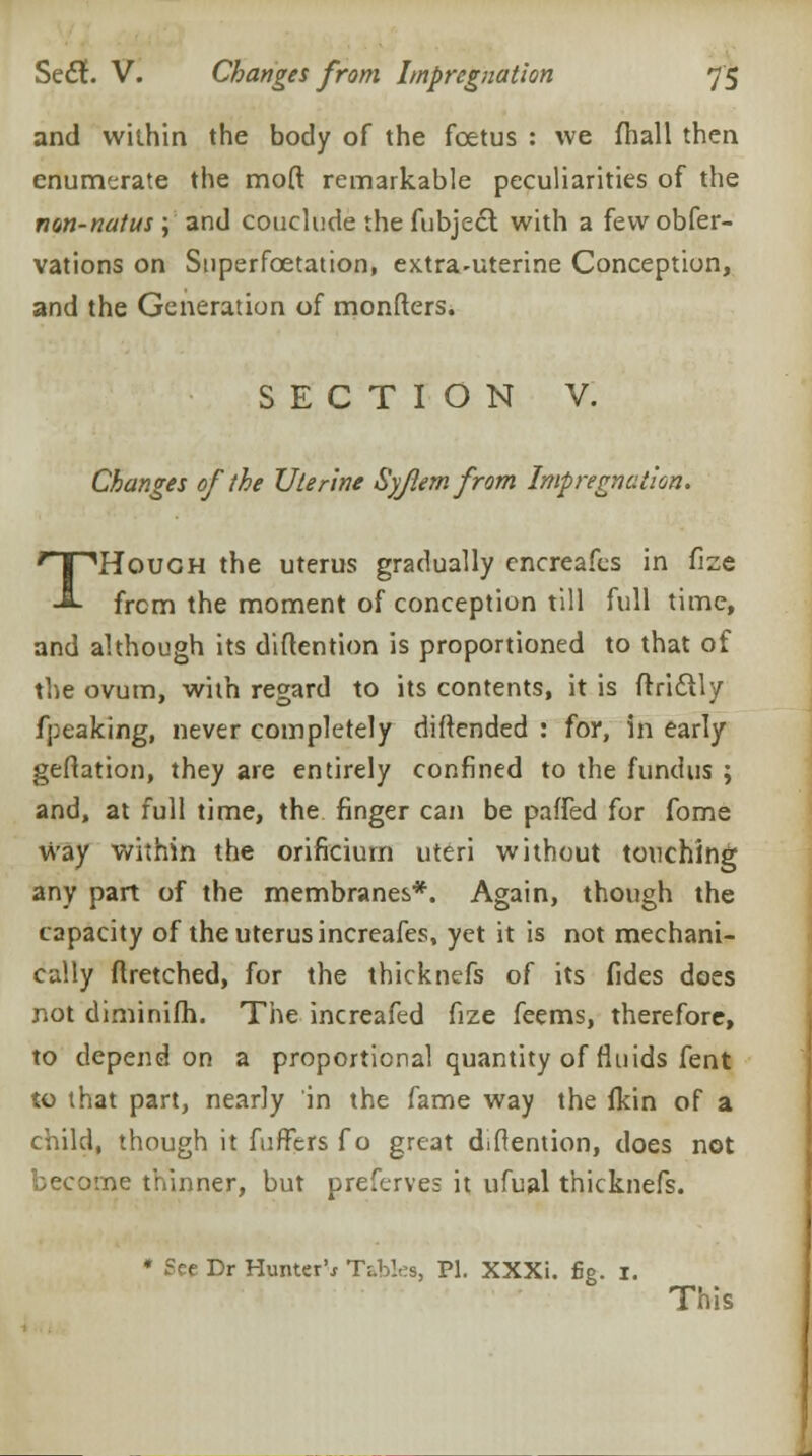 and within the body of the foetus : we fhall then enumerate the moft remarkable peculiarities of the non-natus; and couclude the fubject with a fewobfer- vations on Superfcetation, extra-uterine Conception, and the Generation of monfters. SECTION V. Changes of the Uterine Syjlem from Impregnation. THough the uterus gradually encreafes in fize from the moment of conception till full time, and although its diftention is proportioned to that of the ovum, with regard to its contents, it is ftric~ily fpeaking, never completely diftended : for, in early geflation, they are entirely confined to the fundus ; and, at full time, the finger can be palled for fome way within the orificium uteri without touching any part of the membranes*. Again, though the capacity of the uterus increafes, yet it is not mechani- cally ftretched, for the thicknefs of its fides does not diminifh. The increafed fize feems, therefore, to depend on a proportional quantity of fluids fent to that part, nearly in the fame way the fkin of a child, though it fuffers f o great diflention, does not become thinner, but preferves it ufual thicknefs. * See Dr Hunter'* Tables, PI. XXXi. fig. 1. This