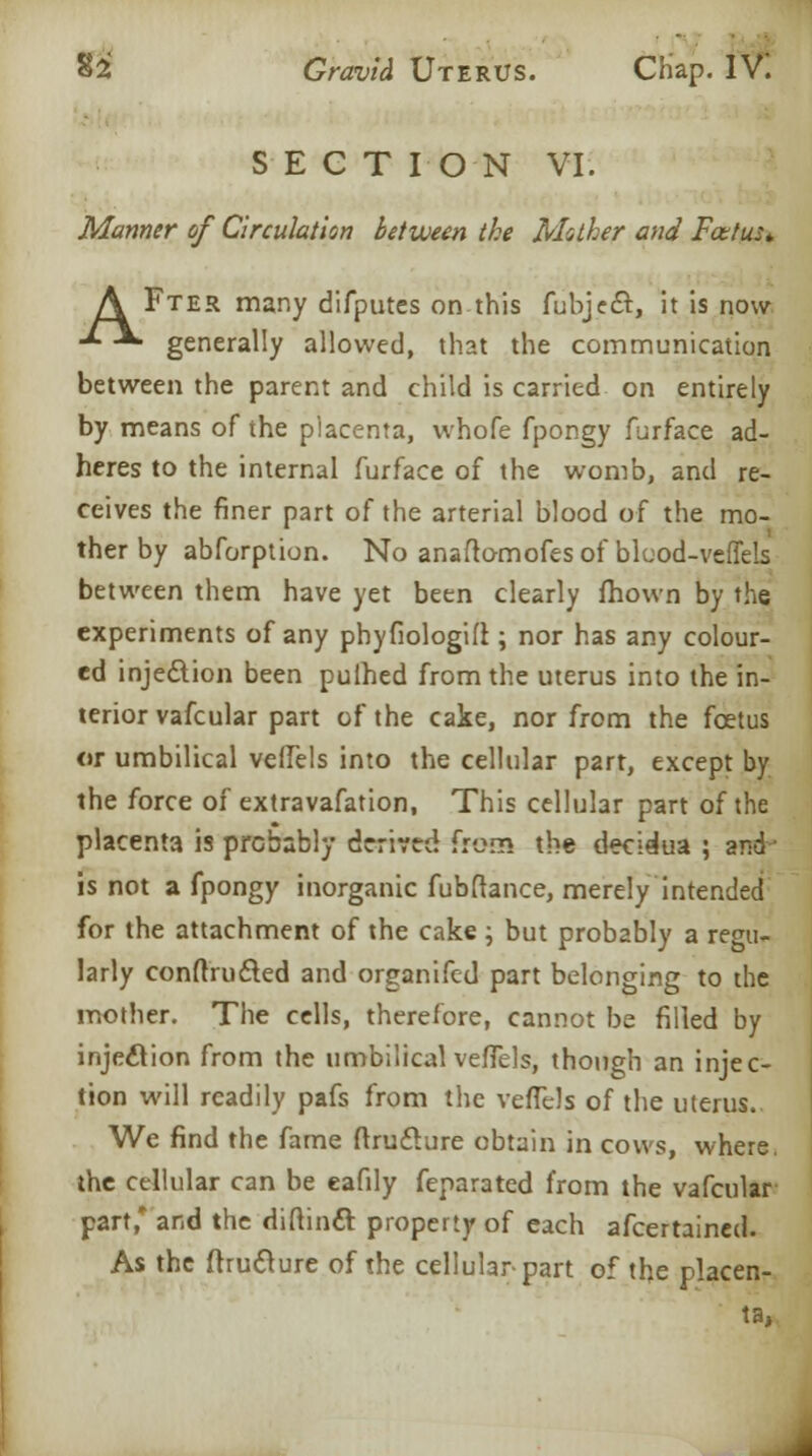 SECTION VI. Manner of Circulation between the Mather and Foetus* A Fter many difputes on this fubjecT:, it is now -*• -** generally allowed, that the communication between the parent and child is carried on entirely by means of the placenta, whofe fpongy furface ad- heres to the internal furface of the womb, and re- ceives the finer part of the arterial blood of the mo- ther by abforption. No anaftomofes of bluod-veffels between them have yet been clearly fhown by the experiments of any phyfiologift; nor has any colour- ed injection been pulhed from the uterus into the in- terior vafcular part of the cake, nor from the foetus or umbilical veffels into the cellular part, except by the force of extravafation, This cellular part of the placenta is probably derived from the decidua ; and■■ is not a fpongy inorganic fubftance, merely intended for the attachment of the cake ; but probably a regu- larly conftructed and organifed part belonging to the mother. The cells, therefore, cannot be filled by injection from the umbilical veffels, though an injec- tion will readily pafs from the veffels of the uterus. We find the fame ftruflure obtain in cows, where. the cellular can be eafily feparated from the vafcular part * and the diftincl: property of each afcertained. As the ftruclure of the cellular part of the placen- ta,