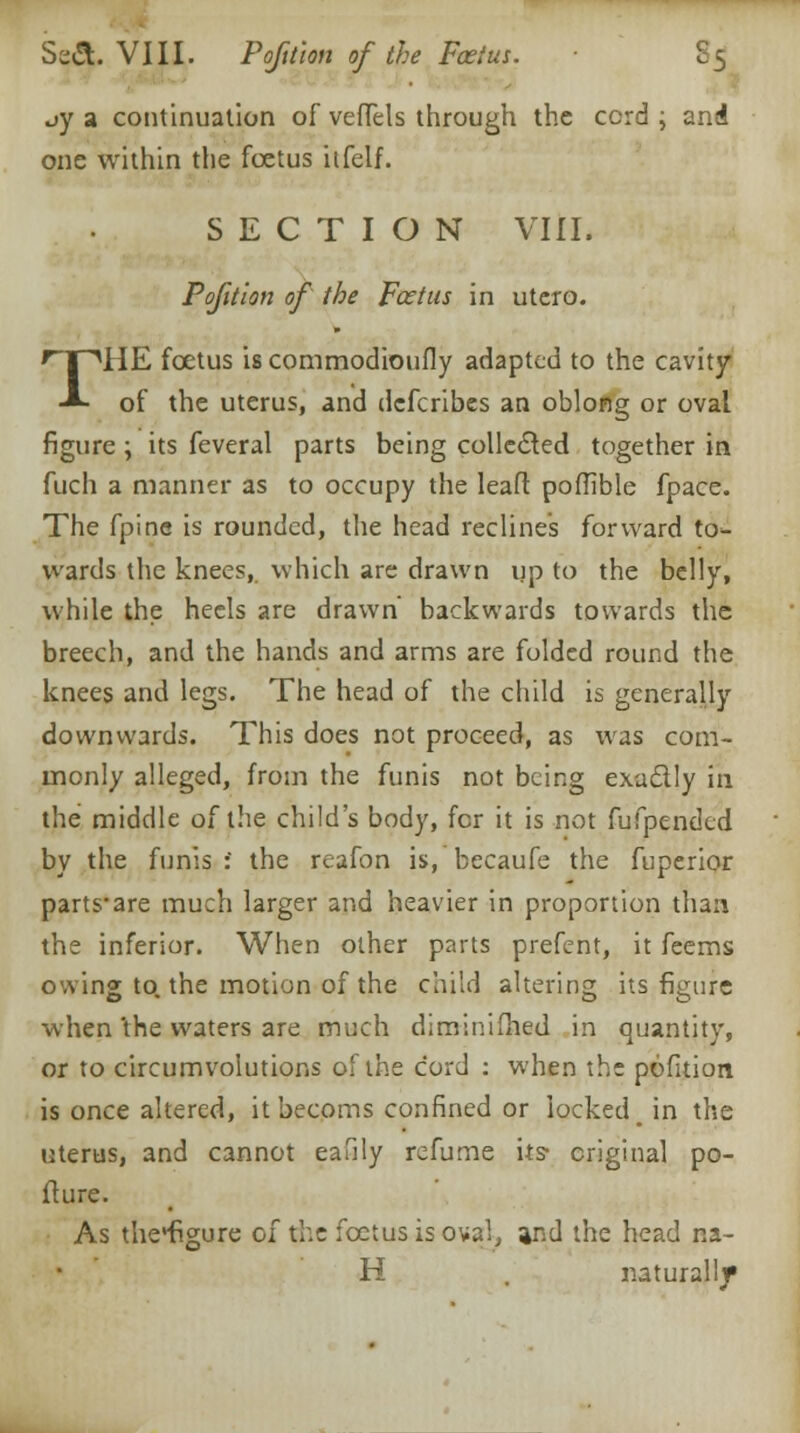 Se&. VIII. Pofition of the Foetus. £5 oy a continuation of veffels through the ccrd ; and one within the foetus itfelf. SECTION VIII. P oft ion of the Feet us in utero. THE foetus is commodioufly adapted to the cavity of the uterus, and defcribes an oblong or oval figure ; its feveral parts being collected together in fuch a manner as to occupy the leaft poffible fpace. The fpine is rounded, the head reclines forward to- wards the knees, which are drawn up to the belly, while the heels are drawn' backwards towards the breech, and the hands and arms are folded round the knees and legs. The head of the child is generally downwards. This does not proceed, as was com- monly alleged, from the funis not being exactly in the middle of the child's body, for it is not fufpended by the funis : the reafon is, becaufe the fuperior parts-are much larger and heavier in proportion than the inferior. When other parts prefent, it feems owing to. the motion of the child altering its figure when 'the waters are much diminifhed in quantity, or to circumvolutions of the cord : when the pofition is once altered, itbecoms confined or locked, in the uterus, and cannot eafily refume its- original po- fture. As theHfigure of the foetus is oval, and the head na- il naturalljr