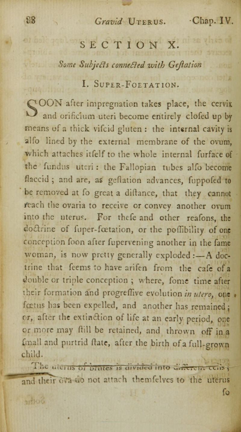 SECTION X. Some Subjefls connected with Gejiation I. SuPIR-FOETATION. QOON after impregnation takes place, the cervix ^ and orifidum uteri become entirely clofed up by means of a thick vifcid gluten : the internal cavity is alfo lined by the external membrane of the ovum, which attaches itfelf to the whole internal furface of the fundus uteri: the Fallopian tubes alfo become flaccid ; and are, as gefiation advances, fuppofed to be removed at fo great a diftance, that they cannot tftach the ovaria to receive or convey another ovum into the uterus For thefe and other reafons, the doctrine of fuper-foetation, or the poffibility of one conception foon after fupervening another in the fame woman, is now pretty generally exploded :—A doc- trine that feems to have arifen from the cafe of a double or triple conception ; where, fome time after their formation and progreffive evolution in utero, one , foetus has been expelled, and another has remained ; f r, after the extinction of life at an early period, one or more may ftill be retained, and thrown off in a Cmall and purtrid frate, after the birth of a full-grown child. 1 i'.c uiirjiij, ui unites is ciivuu-u into v:!i-rrrTrrr;-rt.i> , and their 673 do not attach themfelves to the uterus fo