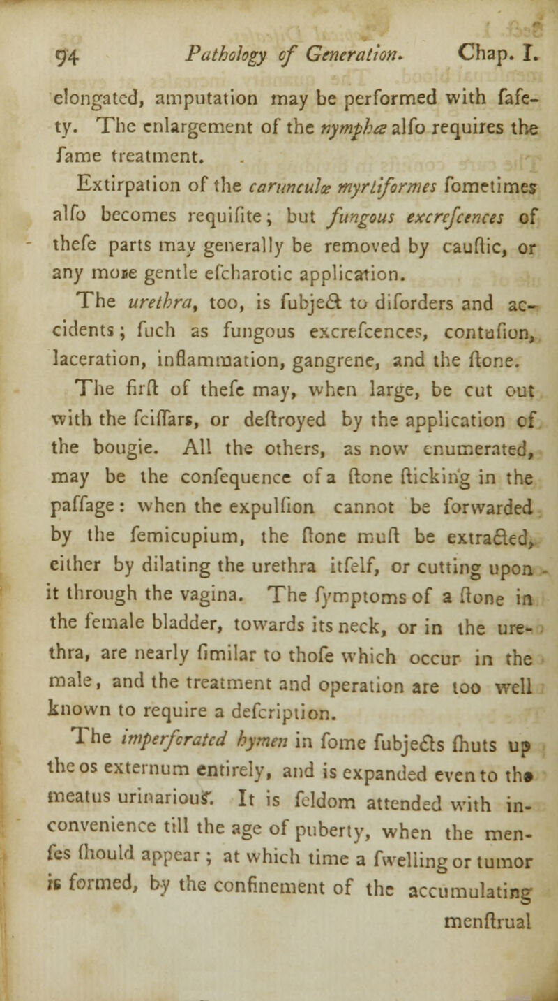 elongated, amputation may be performed with fafe- ty. The enlargement of the nympha alfo requires the fame treatment. Extirpation of the carunculce myrtiformes fometimes alfo becomes requifite; but fungous excrcfcences of - thefe parts may generally be removed by cauftic, or any moee gentle efcharotic application. The urethra, too, is fubjedt to diforders and ac- cidents ; fuch as fungous excrefcences, contufion, laceration, inflammation, gangrene, and the (tone. The firft of thefe may, when large, be cut out with the fciffars, or deftroyed by the application cf the bougie. All the others, as now enumerated, may be the confequence of a (lone (ticking in the paffage: when the expulfion cannot be forwarded by the femicupium, the (tone muft be extra&ed, either by dilating the urethra itfelf, or cutting upon - it through the vagina. The fymptoms of a (lone in the female bladder, towards its neck, or in the ure- thra, are nearly fimilar to thofe which occur in the male, and the treatment and operation are too well known to require a defcription. The imperforated hymen in fome fubjecls fhuts up the os externum entirely, and is expanded even to th» meatus urinariour. It is feldom attended with in- convenience till the age of puberty, when the men- fes fhould appear; at which time a (welling or tumor is formed, by the confinement of the accumulating menftrual