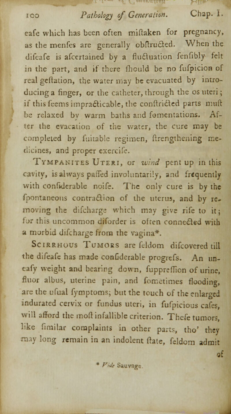 j«N<i*^iXr*H ioo Pathology of Generation. Chap. I. eafe which has been often miftaken for pregnancy, as the menfes are generally obftructed. When the difeafe is afcertained by a fluctuation fenfibly felt in the part, and if there fhculd be no fufpicion of real geftation, the water may be evacuated by intro- ducing a finger, or the catheter, through the os uteri; if this feems impracticable, the conftrict.ed parts muft be relaxed bv warm baths and fomentations. Af- ter the evacation of the water, the cure may be completed by fuitable regimen, ftrengthening me- dicines, and proper exercife. Tympanites Uteri, or wind pent up in this cavity, is always paiTed involuntarily, and frequently with confiderable noife. The only cure is by the fpontaneous contraction of the uterus, and by re- moving the difchargi which may give rife to it; f jr this uncommon diforder is often connected with a morbid difcharge from the vagina*. Scirrhous Tumors are feldom difcovered till the difeafe has made conGderable progrefs. An un- eafy weight and bearing down, fuppreffion of urine, fluor albus, uterine pain, and fometimes flooding, are the ufual fymptoms; but the touch of the enlarged indurated cervix or fundus uteri, in fufpicious cafes, will afford the mod infallible criterion. Thefe tumors, like fimilar complaints in other parts, tho' they may long remain in an indolent ftate, feldom admit of * Vide Sauvagt