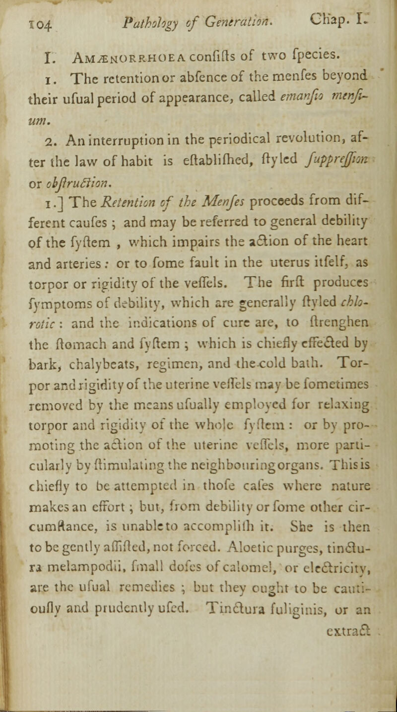 I. AMiENORRHOEAConfids of two fpecies. 1. The retention or abfence of the menfes beyond their ufual period of appearance, called emanfio menfi- um. 2. An interruption in the periodical revolution, af- ter the law of habit is eftablifhed, ftyled fupprefjian or obJiruSiion. i.] The Retention of the Menfes proceeds from dif- ferent caufes ; and may be referred to general debility pf the fyftem , which impairs the action of the heart and arteries; or to fome fault in the uterus itfelf, as torpor or rigidity of the veffels. The firft produces fymptoms of debility, which are generally ftyled chlo- rotic : and the indications of cure are, to ftrenghen the ftomach and fyftem ; which is chiefly effected by bark, chalybeats, regimen, and thecold bath. Tor- por and rigidity of the uterine veflels may be fometimes removed by the means ufualiy employed for relaxing torpor and rigidity of the whole fyftem : or by pro- moting the action of the uterine veffels, more parti- cularly by Simulating the neighbouringorgans. This is chiefly to be attempted in thofe cafes where nature makes an effort; but, irom debility or fome other cir- cumftance, is unable to accomplifh it. She is then to be gently affifted, not forced. Aloetic purges, tinclu- ra melampodii, final! doles of calomel, or electricity, are the ufual remedies ; but they ought to be cauti- oufly and prudently ufed. Tinctura fuliginis, or an extract