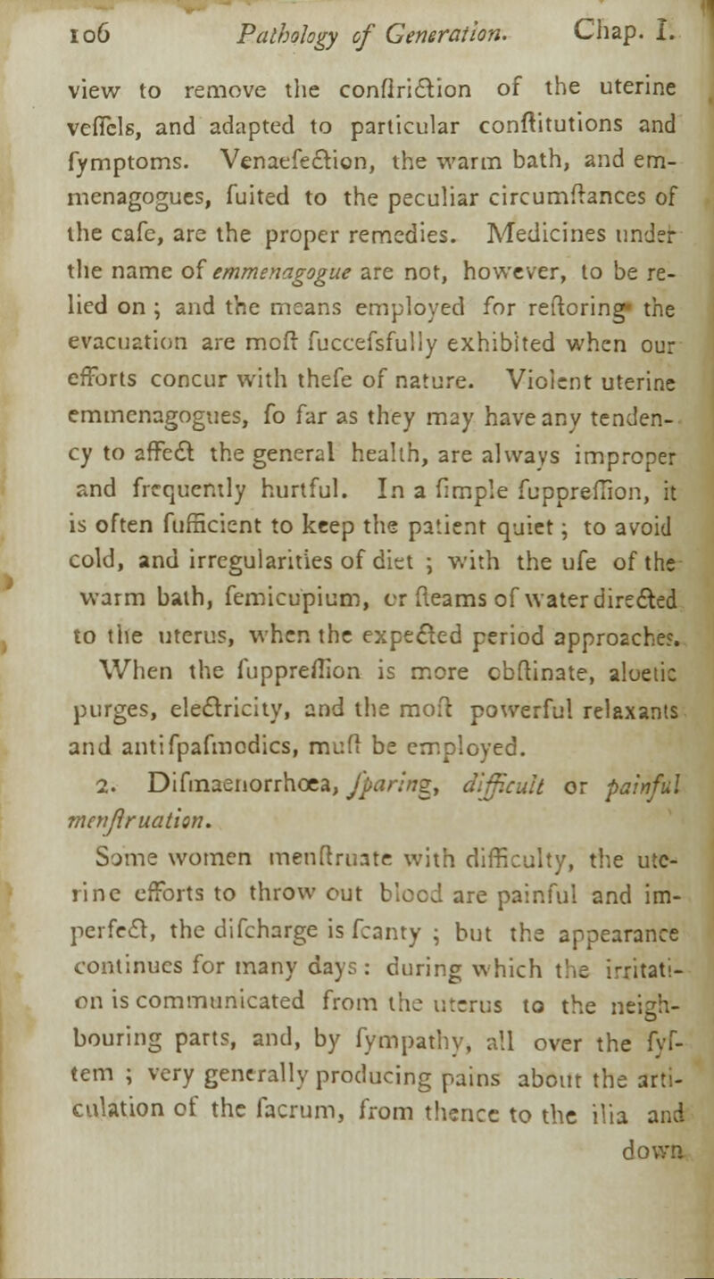 view to remove the conflriction of the uterine veffbls, and adapted to particular conflitutions and fymptoms. Venaefection, the warm bath, and em- menagogues, fuited to the peculiar circumftances of the cafe, are the proper remedies. Medicines under the name of emmenagogue are not, however, to be re- lied on ; and the means employed for reftoring the evacuation are moft fuccefsfully exhibited when our efforts concur with thefe of nature. Violent uterine emmenagogues, fo far as they may have any tenden- cy to affect the general health, are always improper and frequently hurtful. In a fimple fuppreffion, it is often fufficient to keep the patient quiet; to avoid cold, and irregularities of diet ; with the ufe of the warm bath, femicupium, or fleams of water directed to the uterus, when the expected period approaches. When the fuppreffion is more obftinate, aloetic purges, electricity, and the moft powerful relaxants and antifpafmodics, muft be employed. 2. Difmaenorrhcea, /paring, difficult or painful menflruation. Some women menftruate with difficulty, the ute- rine efforts to throw out blood are painful and im- perfect, the difcharge is fcanty ; but the appearance continues for many days : during which the irritati- on is communicated from the uterus to the neigh- bouring parts, and, by fympathy, all over the fyf- tem ; very generally producing pains about the arti- culation of the facrum, from thence to the ilia and down