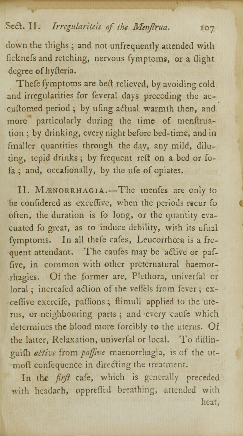 down the thighs; and not unfrequently attended with ficknefs and retching, nervous fymptoms, or a flight degree of hyfteria. Thefe fymptoms are bed relieved, by avoiding cold and irregularities for fevcral days preceding the ac- cuftomed period ; by ufing actual warmth then, and more particularly during the time of menftrua- tion ; by drinking, every night before bed-time, and in fmaller quantities through the day, any mild, dilu- ting, tepid drinks ; by frequent reft on a bed or fo- fa ; and, occafionally, by the ufe of opiates. II. Menorrhagia.—The menfes are only to be confidered as exceffive, when the periods recur fo often, the duration is fo long, or the quantity eva- cuated fo great, as to induce debility, with its ufual fymptoms. In all thefe cafes, Leucorrhcea is a fre- quent attendant. The caufes may be adtive or paf- five, in common with other preternatural haemor- rhagies. Of the former are. Plethora, univerfal or local; increafed adtion of the veffels from fever; ex- ceffive exercife, paffions; ftimuli applied to the ute- rus, or neighbouring parts ; and every caufc which determines the blood more forcibly to the uterus. Of the latter, Relaxation, univerfal or local. To diftin- guifh ettive from paffive maenorrhagia, is of the ut- moft confequence in directing the treatment. In the firjl cafe, which is generally preceded with headach, oppreflld breathing, attended with heat,