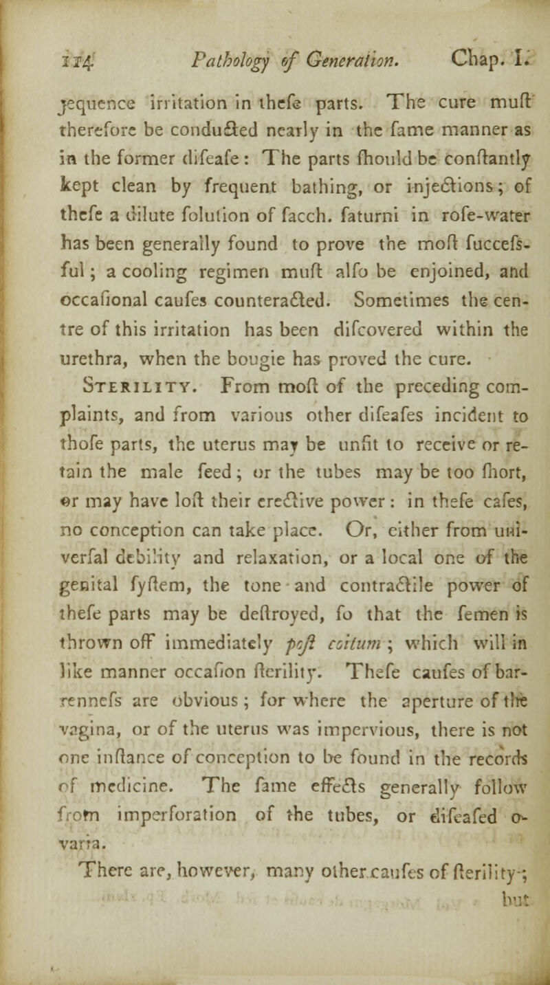 jequence irritation in thefe parts. The cure mud therefore be concluded nearly in the fame manner as in the former difeafe : The parts mould be conftantly kept clean by frequent bathing, or injections; of thefe a dilute folution of facch. faturni in rofe-water has been generally found to prove the moft fuccefs- ful; a cooling regimen muft alfo be enjoined, and occafional caufes counteracted. Sometimes the cen- tre of this irritation has been discovered within the urethra, when the bougie has proved the cure. Sterility. From moft of the preceding com- plaints, and from various other difeafes incident to thofe parts, the uterus may be unfit to receive or re- tain the male feed; or the tubes may be too fnort, m may have loft their crccTive power : in thefe cafes, no conception can take place. Or, cither from uni- verfal debility and relaxation, or a local one of the genital fyftem, the tone and contractile power of thefe parts may be deftroyed, io that the femen is thrown off immediately peji coitum ; which will in like manner occafion fterility. Thefe caufes of bar- rennefs are obvious; for where the aperture of tire vagina, or of the uterus was impervious, there is not one inuance of conception to be found in the records of medicine. The fame effects generally follow from imperforation of the tubes, or difeafed o- varra. There are, however, many other caufes of fterility ; but