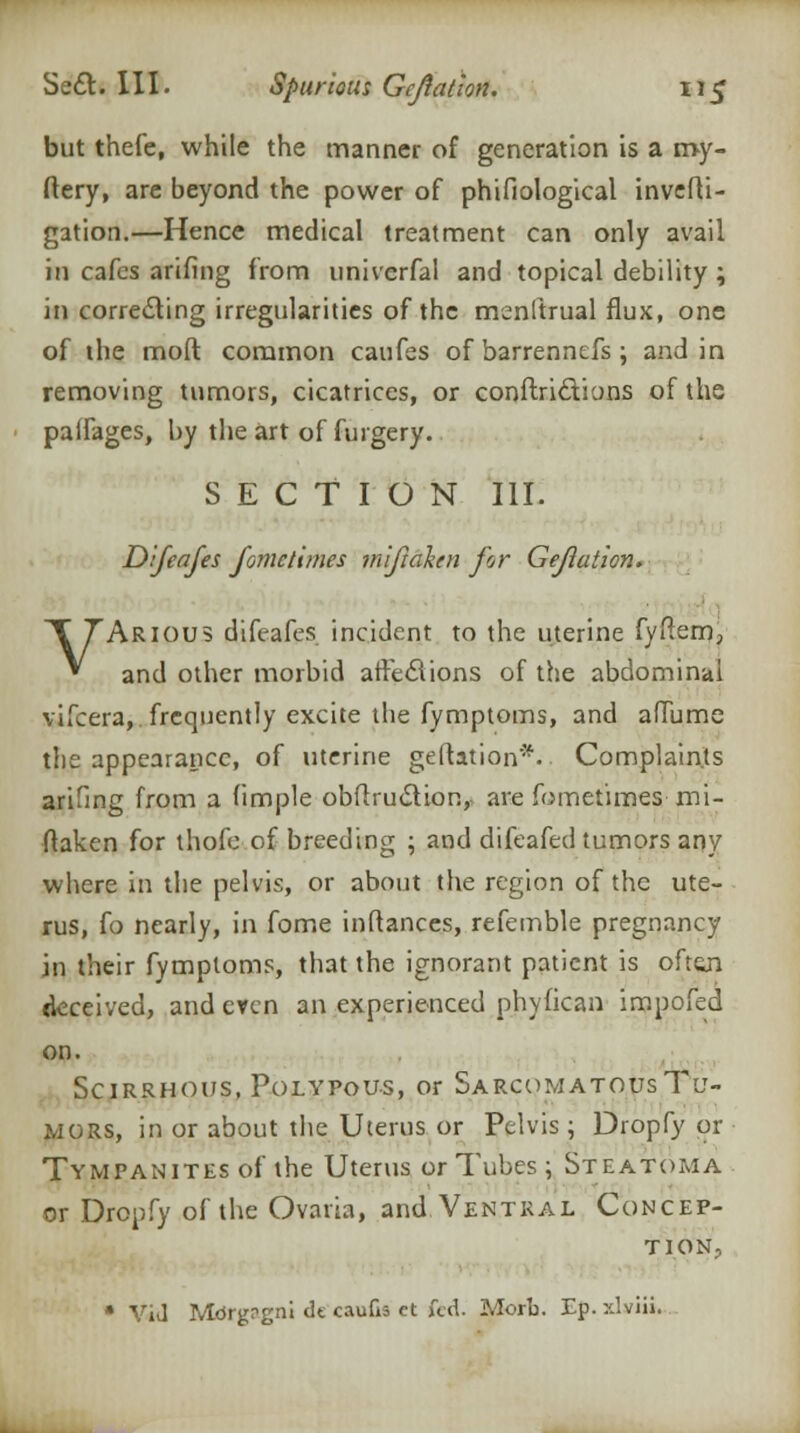 but thefe, while the manner of generation is a my- ftery, are beyond the power of phifiological invefti- gation.—Hence medical treatment can only avail in cafes arifing from univerfal and topical debility ; in correcting irregularities of the menftrual flux, one of the molt common caufes of barrennefs; and in removing tumors, cicatrices, or conftri&ions of the palfages, by the art of furgery. SECTION III. Difcafes fomctimes miftahn for Gejlation. VARIOUS difeafes incident to the uterine fyftem, and other morbid afFecTions of the abdominal vifcera, frequently excite the fymptoms, and afTume the appearance, of uterine geftatipn*.. Complaints arifing from a (imple obflru&ion,, are fometimes mi- ftaken for thofe of breeding ; and difeafed tumors any where in the pelvis, or about the region of the ute- rus, fo nearly, in fome inftances, refemble pregnancy in their fymptoms, that the ignorant patient is oft&n deceived, and even an experienced phyfican inapofed on. Scirrhous, Polypous, or Sarcomatous Tu- mors, in or about the Uterus or Pelvis; Dropfy or Tympanites of the Uterus or Tubes; Steatoma or Dropfy of the Ovaria, and Ventral Concep- tion, * ViJ Mbrgrgni tit caufis ct fed. Morb. Ep. xlviii.