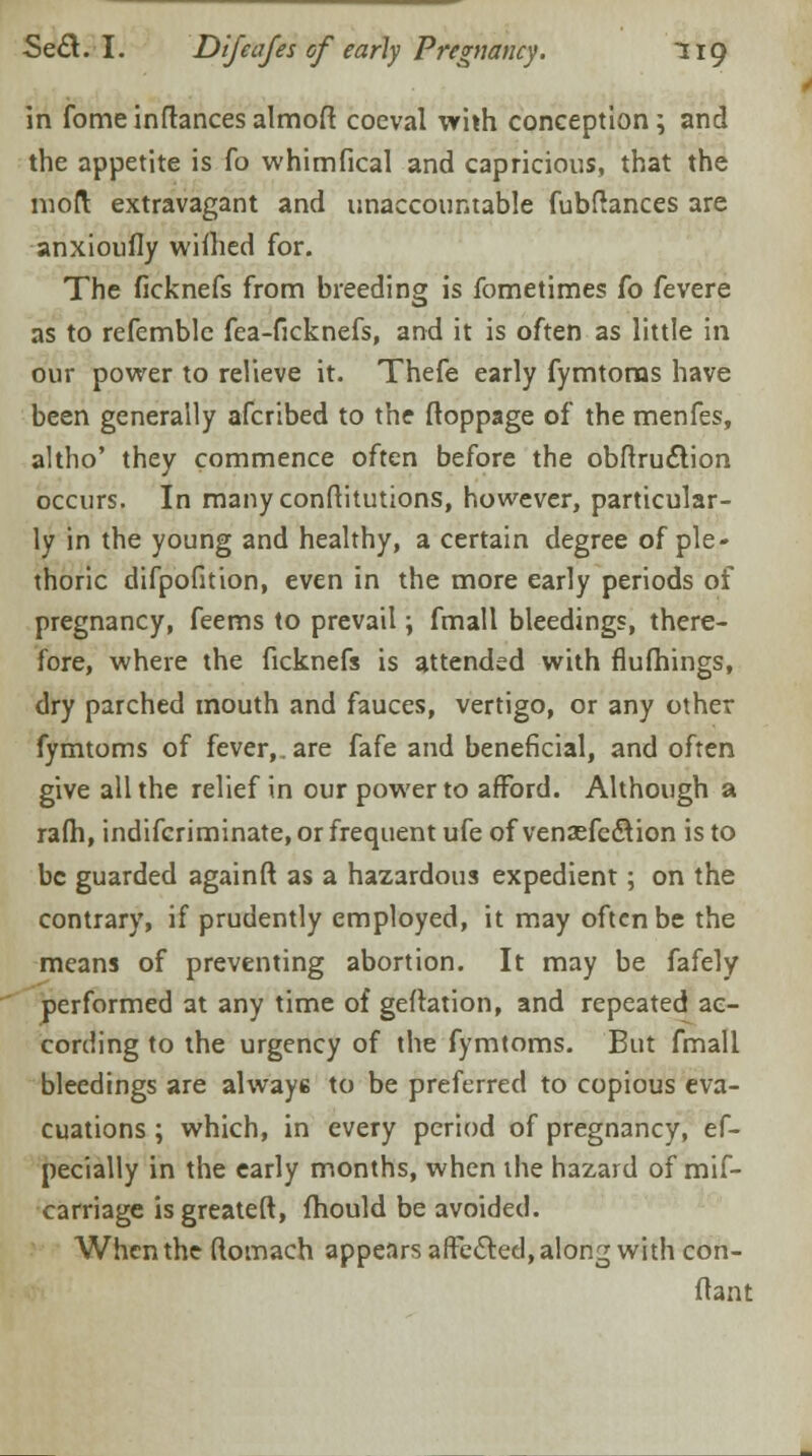 in fome inftances almoft coeval with conception; and the appetite is fo whimfical and capricious, that the mod extravagant and unaccountable fubftances are anxioufly wifhed for. The ficknefs from breeding is fometimes fo fevere as to refemblc fea-ficknefs, and it is often as little in our power to relieve it. Thefe early fymtorns have been generally afcribed to the ftoppage of the menfes, altho' they commence often before the obftruction occurs. In manyconftitutions, however, particular- ly in the young and healthy, a certain degree of ple- thoric difpofition, even in the more early periods of pregnancy, feems to prevail; fmall bleedings, there- fore, where the ficknefs is attended with flufhings, dry parched mouth and fauces, vertigo, or any other fymtorns of fever,.are fafe and beneficial, and often give all the relief in our power to afford. Although a rafh, indifcriminate, or frequent ufe of vensefc&ion is to be guarded againft as a hazardous expedient; on the contrary, if prudently employed, it may often be the means of preventing abortion. It may be fafely performed at any time of geftation, and repeated ac- cording to the urgency of the fymtorns. But fmall bleedings are always to be preferred to copious eva- cuations ; which, in every period of pregnancy, ef- pecially in the early months, when the hazard of mif- carriage isgreateft, fhould be avoided. When the ftomach appears affected, along with con- ftant