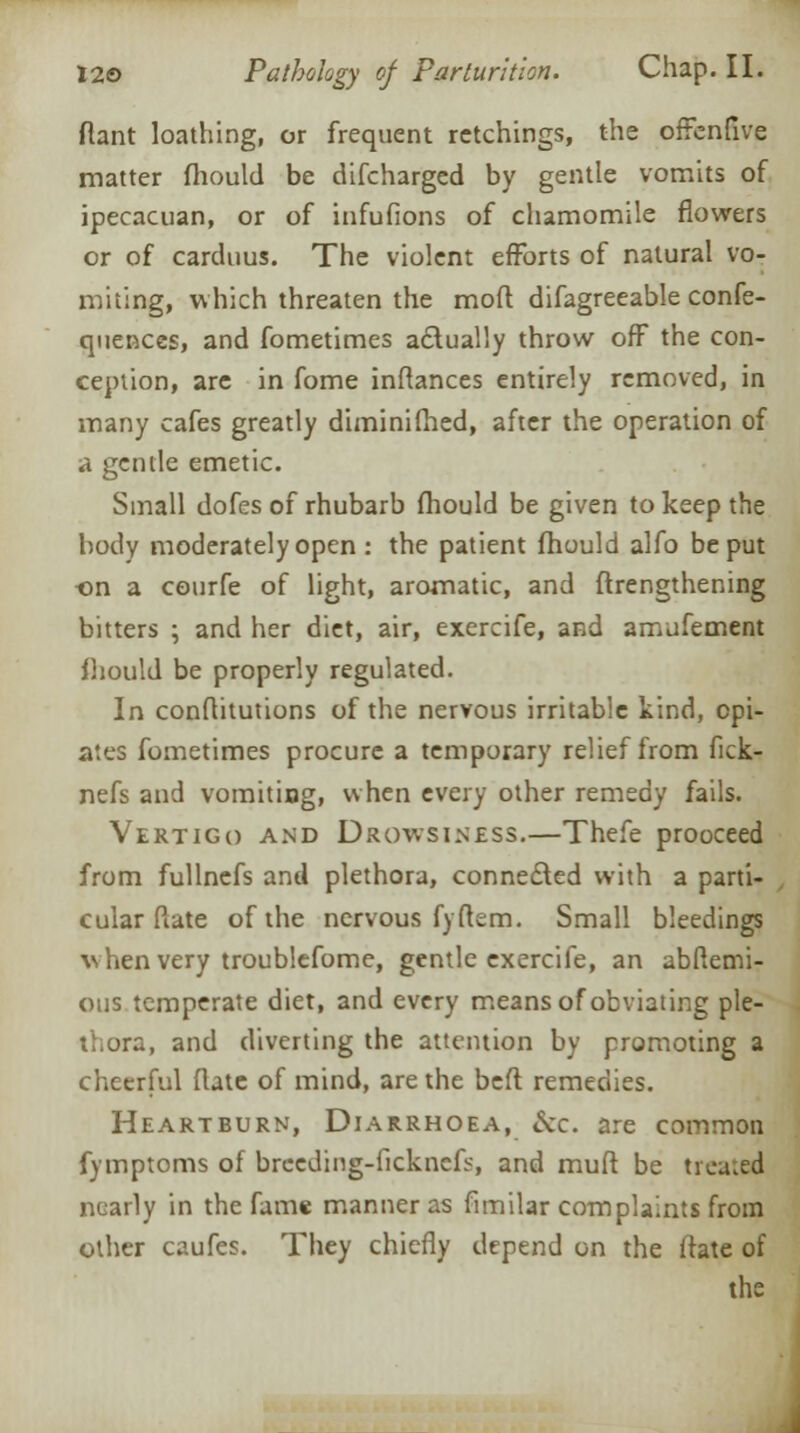 flant loathing, or frequent retchings, the oftenfive matter mould be difcharged by gentle vomits of ipecacuan, or of infufions of chamomile flowers or of carduus. The violent efforts of natural vo- miting, which threaten the mod difagreeable confe- quences, and fometimes actually throw off the con- ception, are in fome inftances entirely removed, in many cafes greatly diminifhed, after the operation of a gentle emetic. Small dofes of rhubarb fhould be given to keep the body moderately open : the patient fhould alfo be put •on a courfe of light, aromatic, and ftrengthening bitters ; and her diet, air, exercife, and amjfement fhould be properly regulated. In conftitutions of the nervous irritable kind, opi- ates fometimes procure a temporary relief from fick- nefs and vomiting, when every other remedy fails. Vertigo and Drowsiness.—Thefe prooceed from fullnefs and plethora, connected with a parti- , cular Mate of the nervous fyftem. Small bleedings w hen very troublefome, gentle exercife, an abflemi- otis temperate diet, and every means of obviating ple- thora, and diverting the attention by promoting a cheerful flate of mind, are the befl remedies. Heartburn, Diarrhoea, &c. are common fymptoms of breeding-ficknefs, and muft be treated nearly in the fame manner as fimilar complaints from other caufes. They chiefly depend on the ftate of the