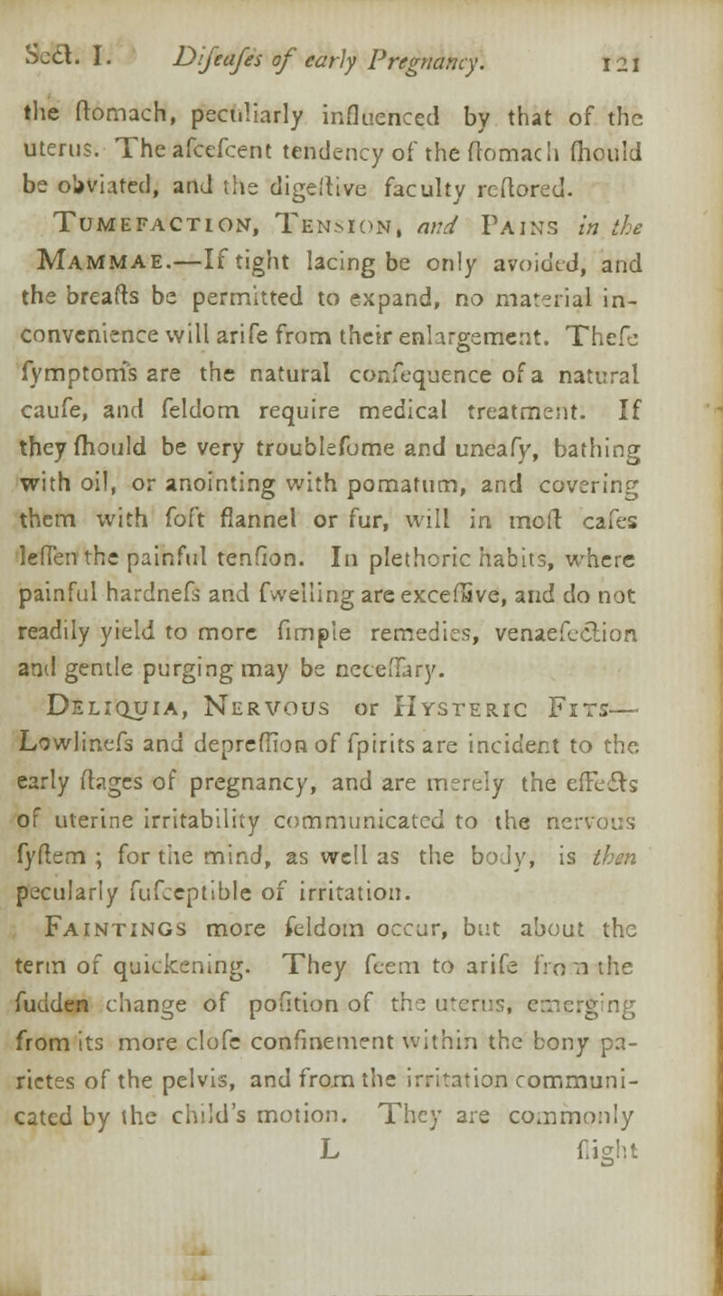 the ftomach, peculiarly influenced by that of the uterus. Theafcefcent tendency of the ftomach fhould be oUvhted, anJ the digeftive faculty rcftored. Tumefaction, Tenmon, and Fains in the Mammae.—If tight lacing be only avoided, and the breafts be permitted to expand, no material in- convenience will arife from their enlargement. Thefe fymptoms are the natural confequence of a natural caufe, and feldom require medical treatment. If they fhould be very troublefume and uneafy, bathing with oil, or anointing with pomatum, and covering them with foft flannel or fur, will in molt cafes lefien the painful tendon. In plethoric habits, where painful hardnefs and fwellingareexcefSve, and do not readily yield to more fimple remedies, venaefeclion and gentle purging may be neceiTary. Deliquia, Nervous or Hysteric Fits— Lowlinefs and deprefTIon of fpirits are incident to the early fhges of pregnancy, and are merely the elFefts of uterine irritability communicated to the nervous fyftem ; for the mind, as well as the body, is then pecularly fufceptible of irritation. Faintings more feldom occur, but about the term of quickening. They feem to arife fro n the fudden change of polition of the uterus, emerging from its more clofc confinement within the bony pa- rictes of the pelvis, and from the irritation communi- cated by the child's motion. They are commonly L flight