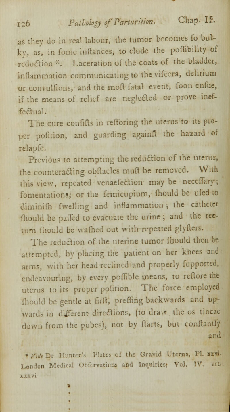 as they do in real labour, the tumor becomes fo bul- ky, as, in feme inftances, to elude the poffibility of reduaion *. Laceration of the coats of the bladder, inflammation communicating to the vifcera, delirium or ccnvulfions, and the raoft fatal event, foon enfue, if the means of relief are neglefted or prove inef- fectual. The cure confifa in reftoring the uterus to its pro- per pofition, and guarding againfl the hazard of relapfe. previous to attempting the reduaion of the uterus, the counteracting obftacles muft. be removed. With this view, repeated venaefecYion may be neceffary; fomentations; or the femicupium, fhould be ufed to diminiih fvvelling and inflammation ; the catheter fhould be pa'Jcd to evacuate the urine ; and the ree- m mould be warned out with repeated glyfters. The reduaion of the uterine tumor mould then be attempted, by placing the patient on her knees and arms, with her head reclined and properly fupported, endeavouring, by every poinble means, to reftore the uterus to its proper pofition. The force employed ihould be gentle at full, prefling backwards and up- wards in different directions, (to dravr the os tineas down from the pubes), not by ftarts, but conflantly and * Vide Br Huntec's Plates of the Gravid Uterus, Pi. k«. J,on Jon Medical Obfervationg and Inquiries; Vol. IV. art.; xxxvi