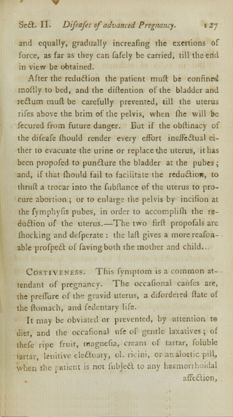 and equally, gradually increafing the exertions of force, as far as they can fafely be carried, till the end in view be obtained. After the reduction the patient mull be confined xnoftly to bed, and the distention of the bladder and rectum muft be carefully prevented, till the uterus rifes above the brim of the pelvis, when fhe will be fecured from future danger. But if the obftinacy of the difeafe fhould render every effort ineffectual ei- ther to evacuate the urine or replace the uterus, it has been propofed to puncture the bladder at the pubes; and, if that fhould fail to facilitate the reduction, to thruft a trocar into the fubftancc of the uterus to pro- cure abortion ; or to enlarge the pelvis by incifion at the fymphyfis pubes, in order to accomplifh the re- duction of the uterus.—The two firft propofals are fhocking and defperate : the laft gives a more reafon- able profpect of favingboth the mother and child... Costiveness. This fymptom is a common at- tendant of pregnancy. The occafional caufes are, the preffure of the gravid uterus, a disordered ftate of the ftomach, and fedentary life. It may be obviated or prevented, by attention t© diet, and the occafional i:h of gentle laxatives ; of thefe ripe fruit, mngnefia, cream of tartar, foluble tartar, lenitive electuary, ol. ricirti, or analoetic pill, when the patient is not fubject to any hasmorrhoidal affection,