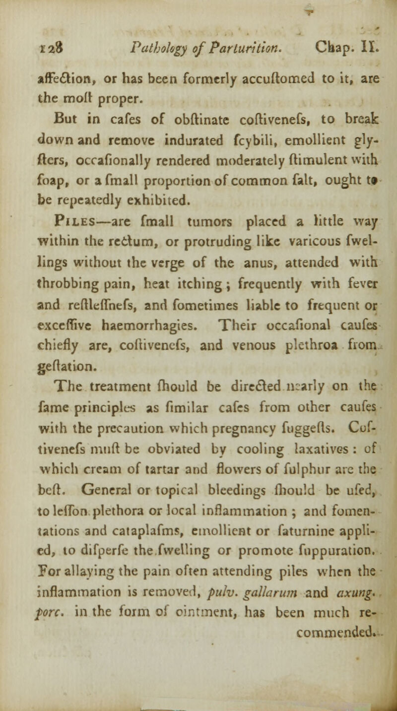afFecVion, or has been formerly accuftomed to it, are the molt proper. But in cafes of obftinate coftivenefs, to break down and remove indurated fcybili, emollient gly- fters, occafionally rendered moderately ftimulent with foap, or afmall proportion of common fait, ought t» be repeatedly exhibited. Piles—are fmall tumors placed a little way within the rectum, or protruding like varicous fwel- lings without the verge of the anus, attended with throbbing pain, heat itching; frequently with fever and reftleflhefs, and fometimes liable to frequent or exceffive haemorrhagies. Their occafional caufes chiefly are, coftivenefs, and venous plethroa from geftation. The treatment fhould be directed nearly on the fame principles as fimilar cafes from other caufes with the precaution which pregnancy fuggefts. Cof- tivenefs muft be obviated by cooling laxatives : of which cream of tartar and flowers of fulphur are the beft. General or topical bleedings fhould be ufed, toleffon plethora or local inflammation ; and fomen- tations and cataplafms, emollient or faturnine appli- ed, to difperfe the.fwelling or promote fnppuration. For allaying the pain often attending piles when the inflammation is removed, pulv. gallarum and axung. fore, in the form of ointment, has been much re- commended.
