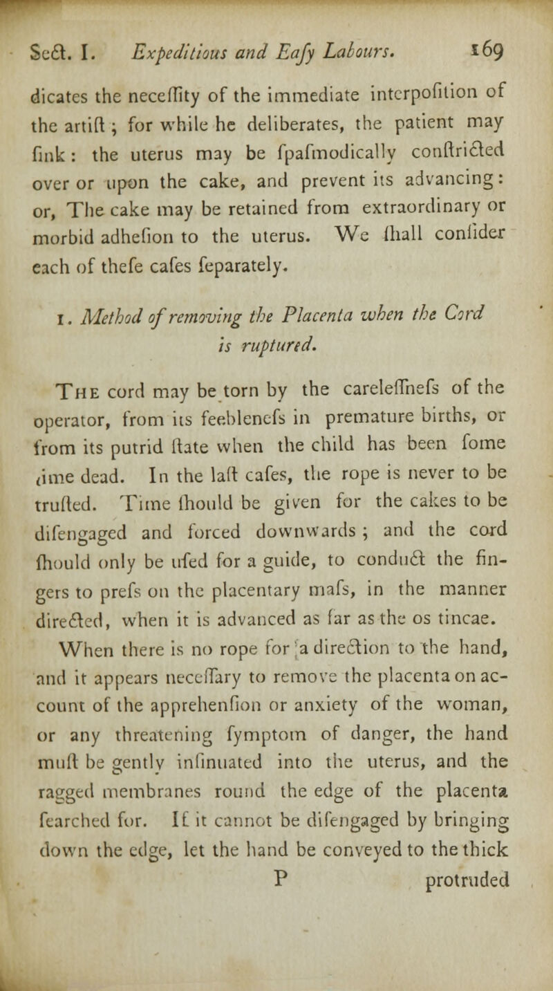 dicates the neceflity of the immediate interpofition of the artift ; for while he deliberates, the patient may fink: the uterus may be fpafmodically conflicted over or upon the cake, and prevent its advancing: or, The cake may be retained from extraordinary or morbid adhefion to the uterus. We mall coniider each of thefe cafes feparately. 1. Method of removing the Placenta when the Cord is ruptured. The cord may be torn by the careleflhefs of the operator, from its feeblenefs in premature births, or from its putrid Hate when the child has been fome <ime dead. In the laft cafes, the rope is never to be trufted. Time (hould be given for the cakes to be difengaged and forced downwards ; and the cord fhould only be irfed for a guide, to conduct the fin- gers to prefs on the placentary mafs, in the manner directed, when it is advanced as far as the os tincae. When there is no rope for [a direction to the hand, and it appears necciTary to remove the placenta on ac- count of the apprehenfion or anxiety of the woman, or any threatening fymptom of danger, the hand murt be gently infinuated into the uterus, and the ragged membranes round the edge of the placenta fearched for. If it cannot be difengaged by bringing down the edge, let the hand be conveyed to the thick P protruded