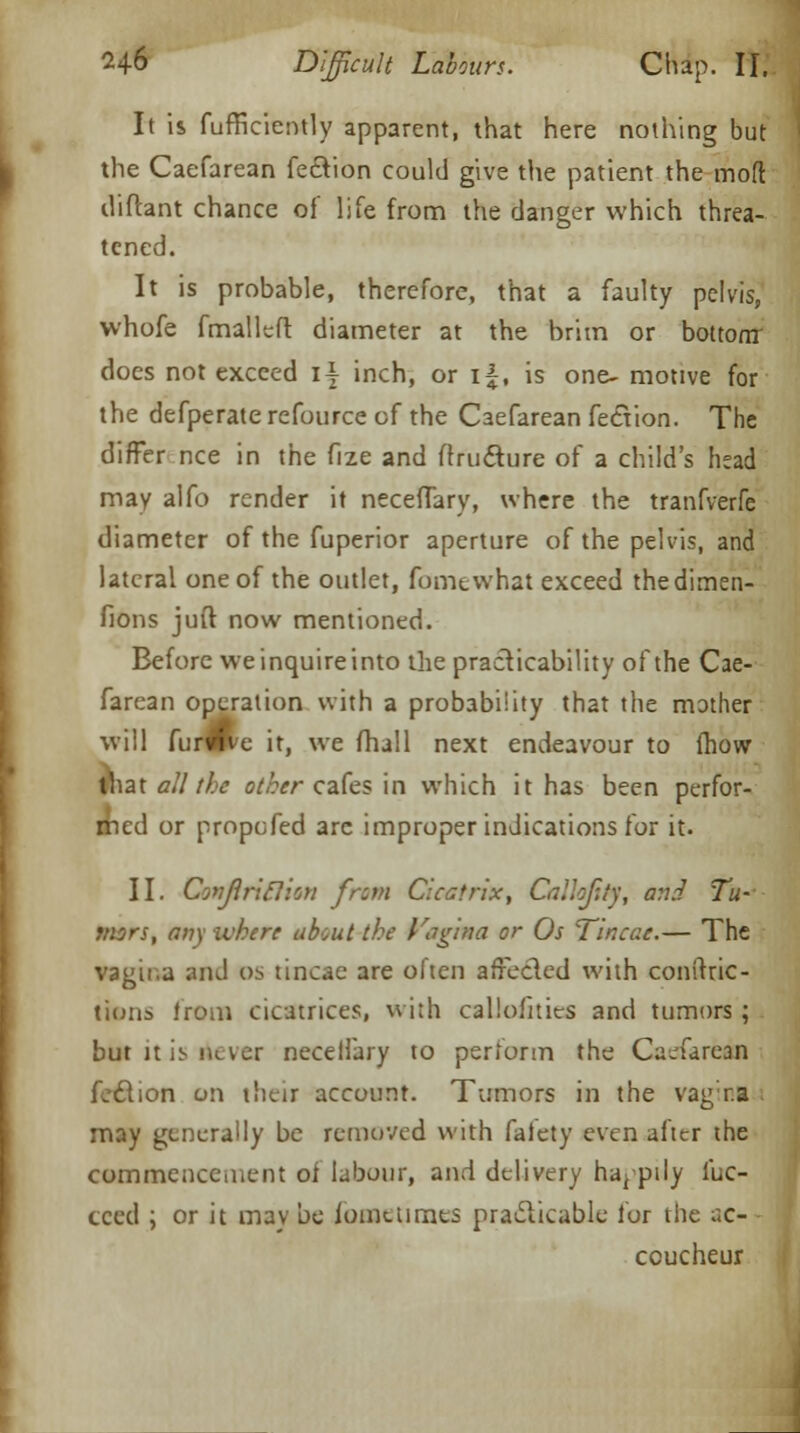 It is fufficiently apparent, that here nothing but the Caefarean fe&ion could give the patient the mod diftant chance of life from the clanger which threa- tened. It is probable, therefore, that a faulty pelvis, whofe fmalleft diameter at the brim or bottom does not exceed i| inch, or i|, is one- motive for the defperate refource of the Caefarean fection. The differ nee in the fize and flructure of a child's head may alfo render it neceffary, where the tranfverfe diameter of the fuperior aperture of the pelvis, and lateral one of the outlet, fomewhat exceed thedimen- fions juft now mentioned. Before weinquireinto the practicability of the Cae- farean operation with a probability that the mother will furwve it, we fhall next endeavour to fhow \\\z\ all the other cafes in which it has been perfor- med or propefed are improper indications for it. II. Covjlriclion from Cicatrix, Calhftty, a:i.-l Tu- mors, any where about the Vagina or Os Tincae.— The vagina and o* tincae are often affecled with conftric- tiuiis from cicatrices, with calioiities and tumors; but Jt is never neceifary to perform the Caefarean feclion on their account. Tumors in the vagina i may generally be removed with faiety even after the commencement of labour, and delivery happily fac- eted ; or it mav be fome times practicable for the ac- coucheur