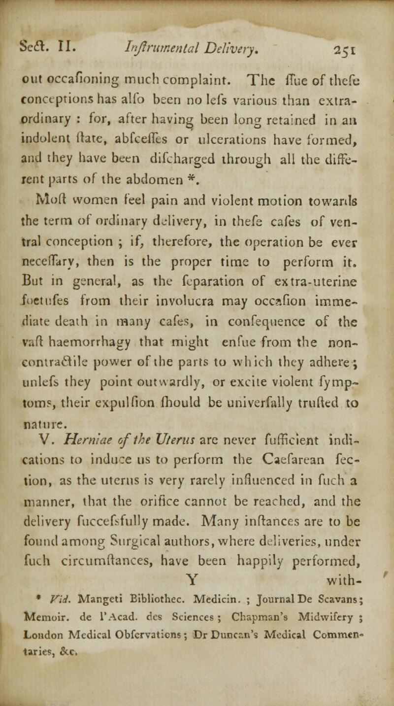 out occasioning much complaint. The flue of thefe conceptions has alfo been no lefs various than extra- ordinary : for, after having been long retained in aa indolent ftate, abfeeffes or ulcerations have formed, and they have been difcharged through all the diffe- rent parts of the abdomen *. Mod women feel pain and violent motion towards the term of ordinary delivery, in thefe cafes of ven- tral conception ; if, therefore, the operation be ever neceffary, then is the proper time to perform it. But in general, as the feparation of extra-uterine foetufes from their involucra may occafion imme- diate death in many cafes, in confequence of the vaft haemorrhagy that might enfue from the non- contracVile power of the parts to which they adhere; unlefs they point outwardly, or excite violent fymp- toms, their expulfion fhould be univerfally trufted to nature. V. Herniae of the Uterus are never fufhVient indi- cations to induce us to perform the Caefarcan fee- tion, as the uterus is very rarely influenced in fuch a manner, that the orifice cannot be reached, and the delivery fuccefsfully made. Many inftances are to be found among Surgical authors, where deliveries, under fuch circumftances, have been happily performed, Y with- * Vid. Mangeti Bibliothec. Medicin. ; Journal De Scavans; Memoir, de l'Acad. des Sciences ; Chapman's Midwifery ; London Medical Obfervaticns; Dr Duncan's Medical Commen- taries, &c.